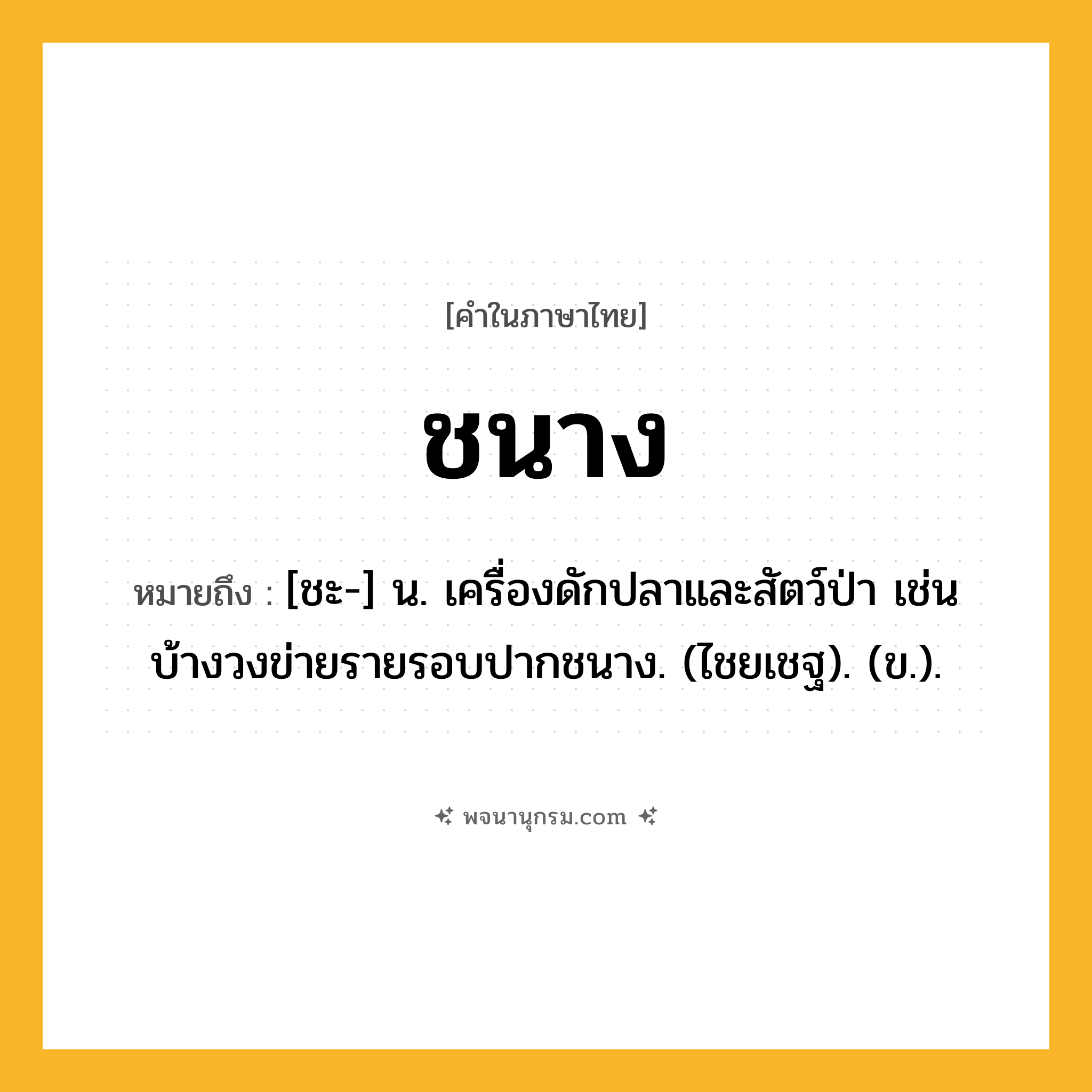 ชนาง ความหมาย หมายถึงอะไร?, คำในภาษาไทย ชนาง หมายถึง [ชะ-] น. เครื่องดักปลาและสัตว์ป่า เช่น บ้างวงข่ายรายรอบปากชนาง. (ไชยเชฐ). (ข.).