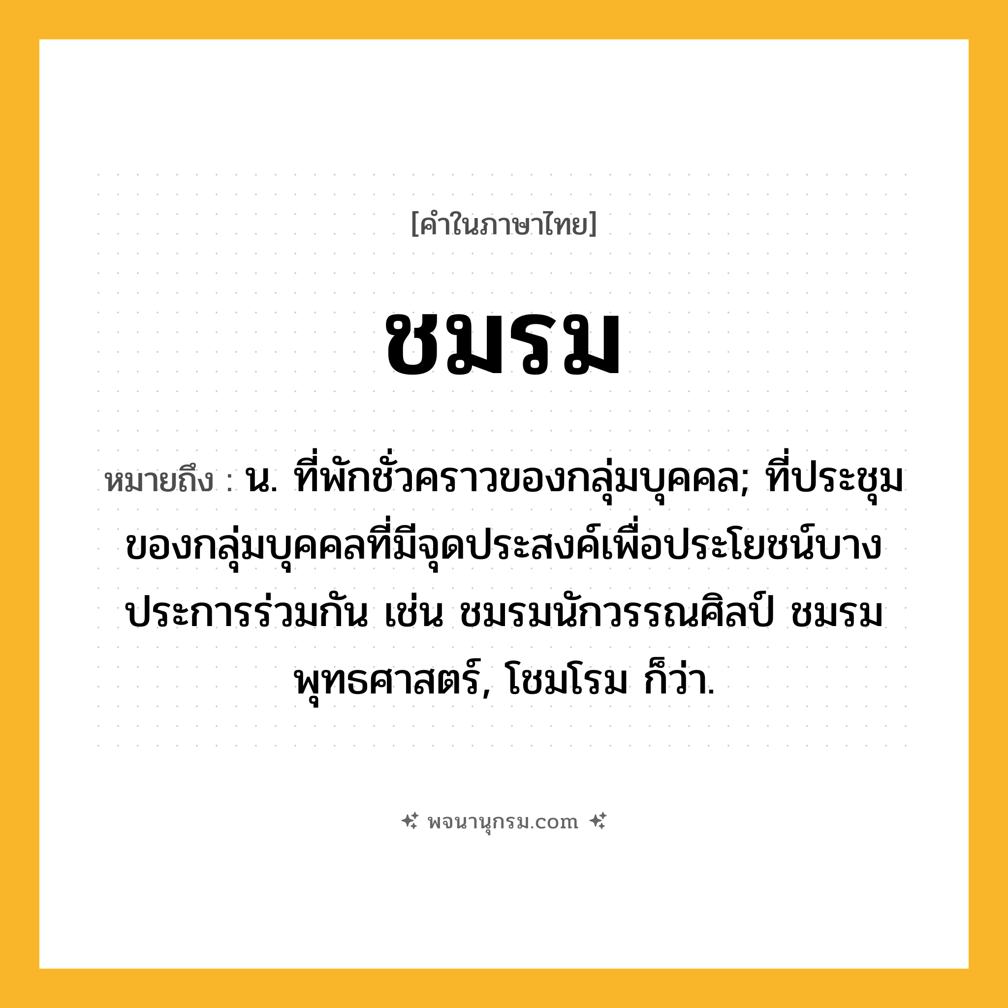 ชมรม ความหมาย หมายถึงอะไร?, คำในภาษาไทย ชมรม หมายถึง น. ที่พักชั่วคราวของกลุ่มบุคคล; ที่ประชุมของกลุ่มบุคคลที่มีจุดประสงค์เพื่อประโยชน์บางประการร่วมกัน เช่น ชมรมนักวรรณศิลป์ ชมรมพุทธศาสตร์, โชมโรม ก็ว่า.