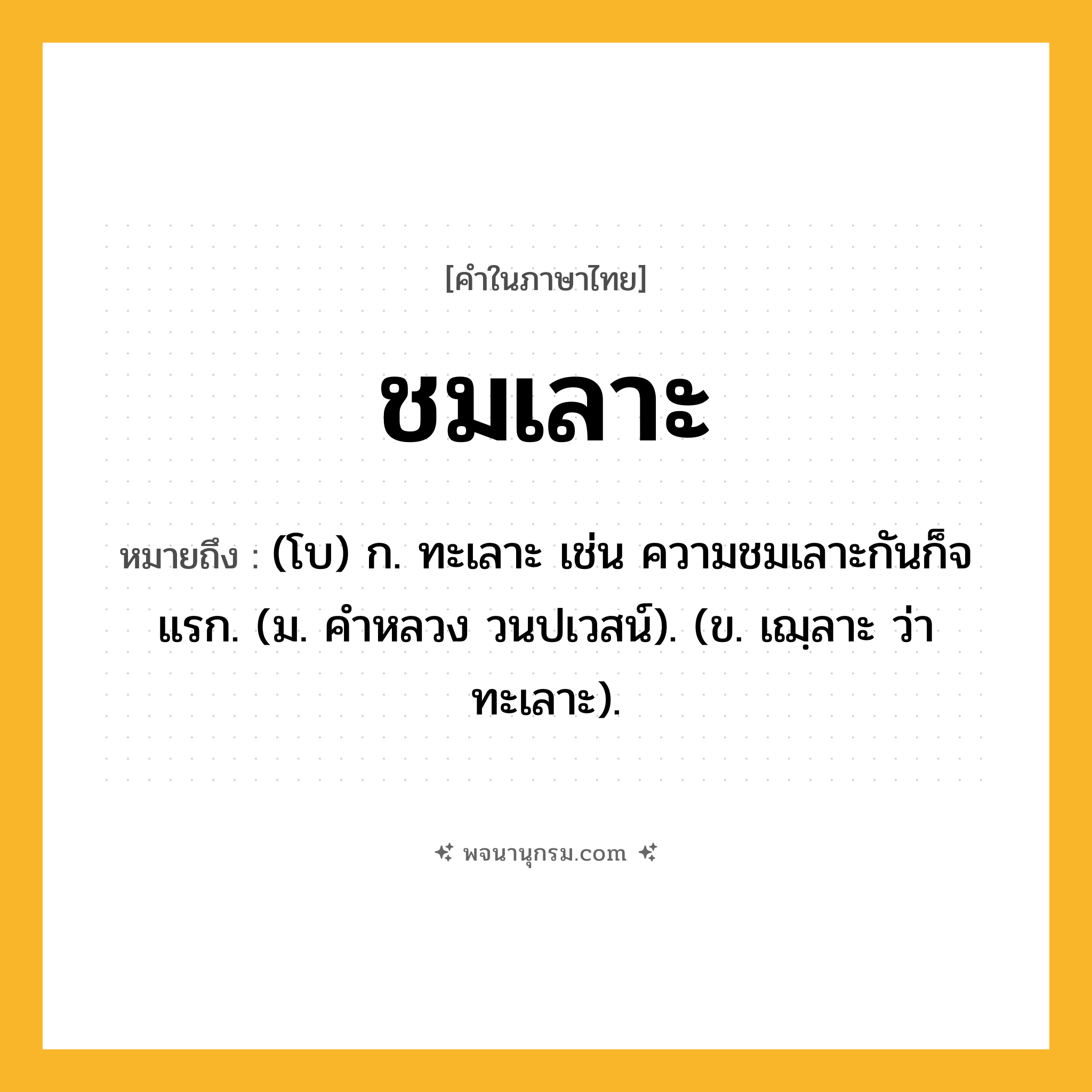 ชมเลาะ ความหมาย หมายถึงอะไร?, คำในภาษาไทย ชมเลาะ หมายถึง (โบ) ก. ทะเลาะ เช่น ความชมเลาะกันก็จแรก. (ม. คําหลวง วนปเวสน์). (ข. เฌฺลาะ ว่า ทะเลาะ).