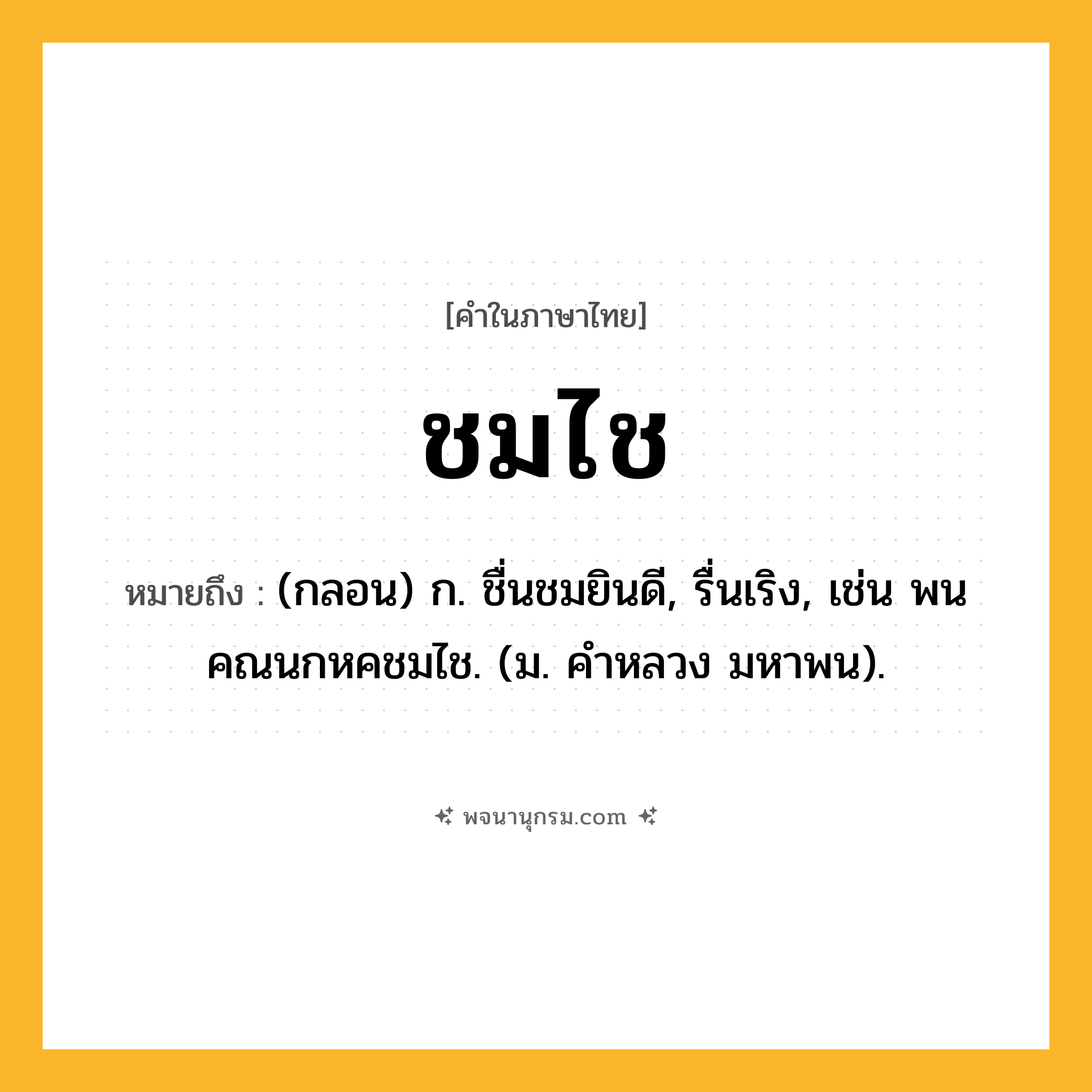 ชมไช ความหมาย หมายถึงอะไร?, คำในภาษาไทย ชมไช หมายถึง (กลอน) ก. ชื่นชมยินดี, รื่นเริง, เช่น พนคณนกหคชมไช. (ม. คําหลวง มหาพน).