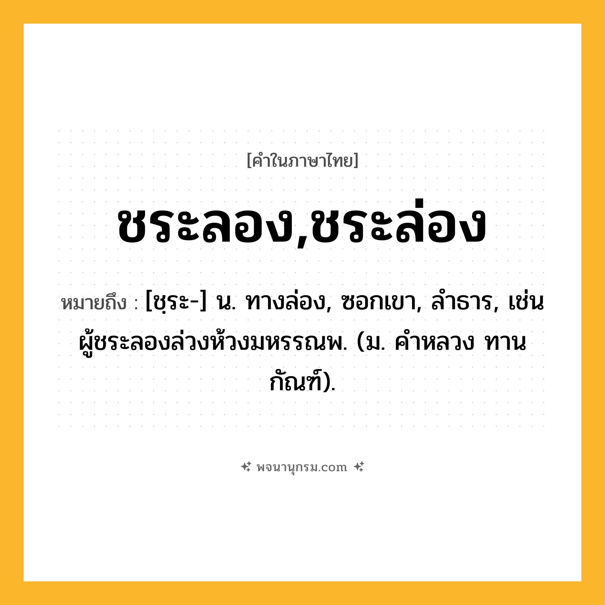 ชระลอง,ชระล่อง ความหมาย หมายถึงอะไร?, คำในภาษาไทย ชระลอง,ชระล่อง หมายถึง [ชฺระ-] น. ทางล่อง, ซอกเขา, ลําธาร, เช่น ผู้ชระลองล่วงห้วงมหรรณพ. (ม. คําหลวง ทานกัณฑ์).