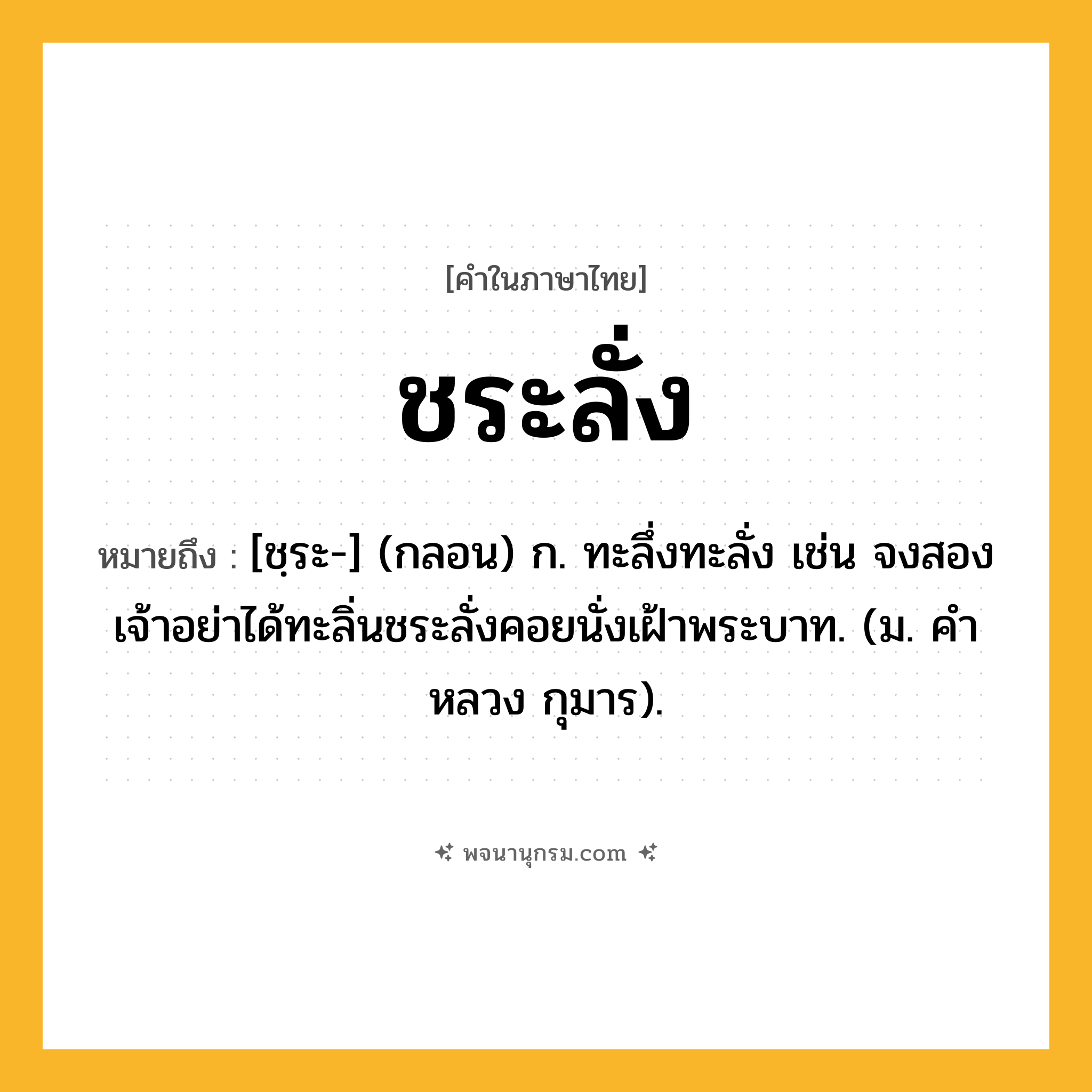ชระลั่ง ความหมาย หมายถึงอะไร?, คำในภาษาไทย ชระลั่ง หมายถึง [ชฺระ-] (กลอน) ก. ทะลึ่งทะลั่ง เช่น จงสองเจ้าอย่าได้ทะลิ่นชระลั่งคอยนั่งเฝ้าพระบาท. (ม. คําหลวง กุมาร).