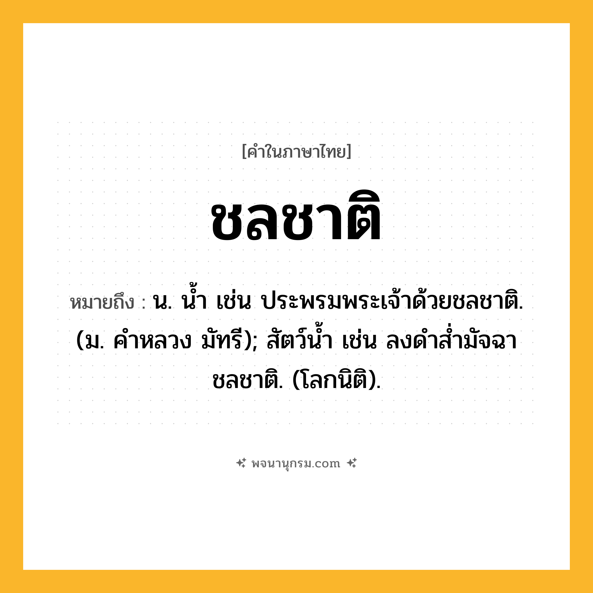 ชลชาติ ความหมาย หมายถึงอะไร?, คำในภาษาไทย ชลชาติ หมายถึง น. นํ้า เช่น ประพรมพระเจ้าด้วยชลชาติ. (ม. คําหลวง มัทรี); สัตว์นํ้า เช่น ลงดําสํ่ามัจฉา ชลชาติ. (โลกนิติ).