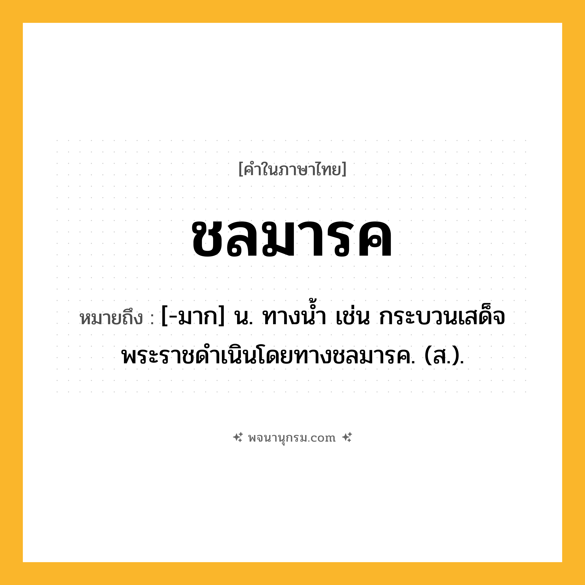 ชลมารค ความหมาย หมายถึงอะไร?, คำในภาษาไทย ชลมารค หมายถึง [-มาก] น. ทางนํ้า เช่น กระบวนเสด็จพระราชดำเนินโดยทางชลมารค. (ส.).