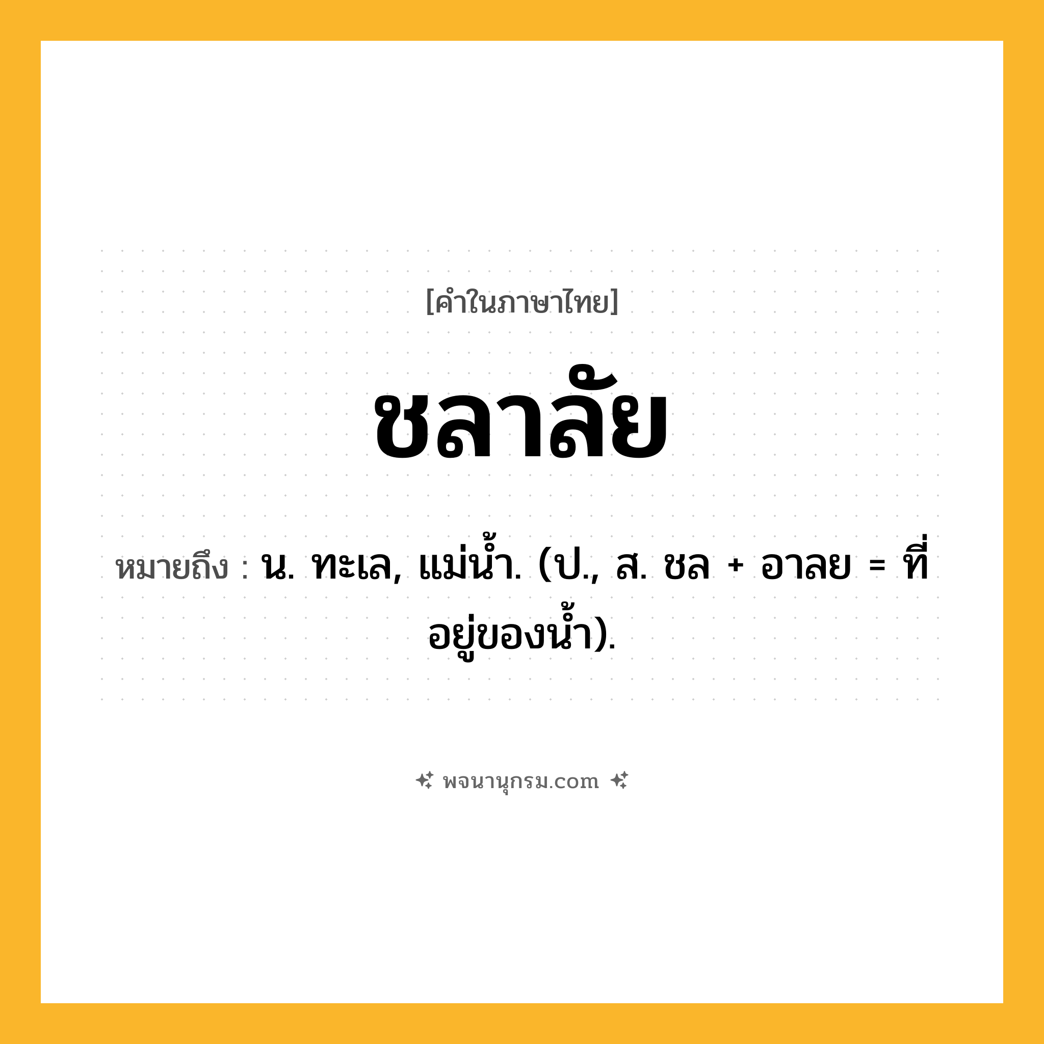 ชลาลัย ความหมาย หมายถึงอะไร?, คำในภาษาไทย ชลาลัย หมายถึง น. ทะเล, แม่นํ้า. (ป., ส. ชล + อาลย = ที่อยู่ของนํ้า).
