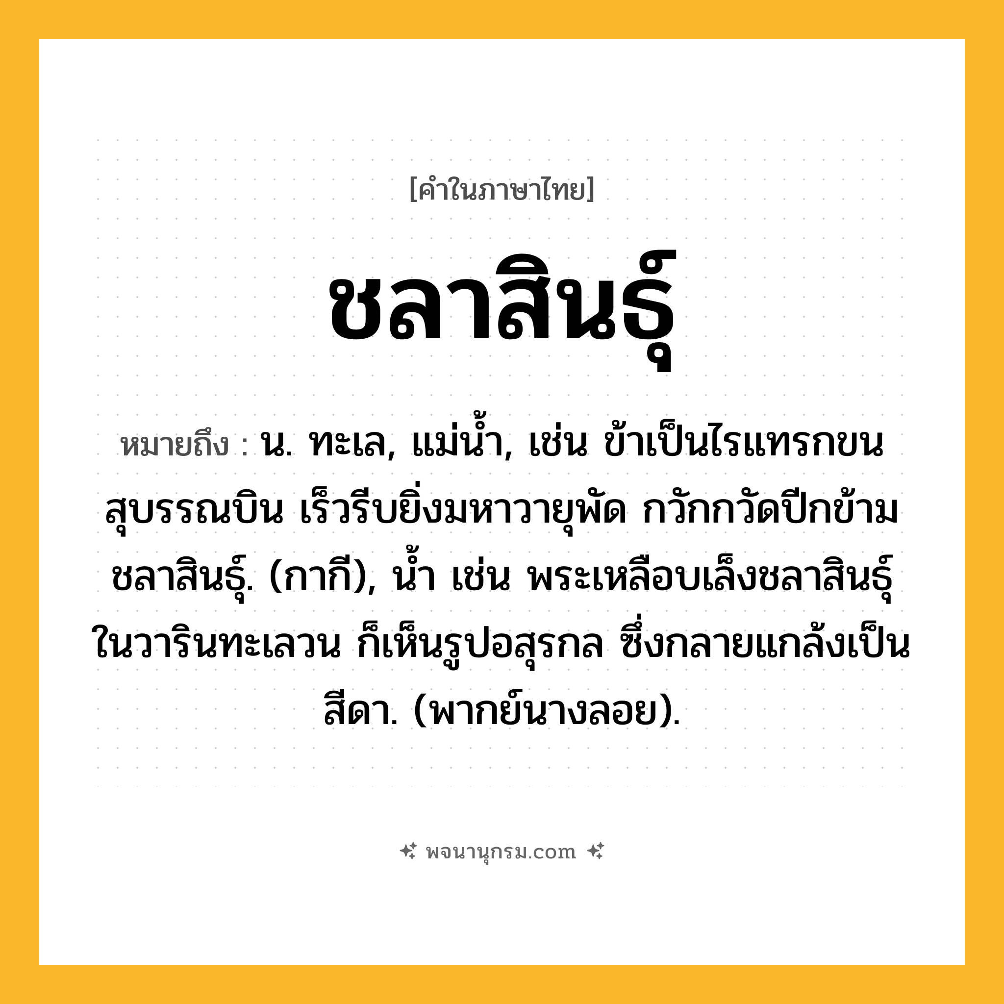 ชลาสินธุ์ ความหมาย หมายถึงอะไร?, คำในภาษาไทย ชลาสินธุ์ หมายถึง น. ทะเล, แม่น้ำ, เช่น ข้าเป็นไรแทรกขนสุบรรณบิน เร็วรีบยิ่งมหาวายุพัด กวักกวัดปีกข้ามชลาสินธุ์. (กากี), น้ำ เช่น พระเหลือบเล็งชลาสินธุ์ ในวารินทะเลวน ก็เห็นรูปอสุรกล ซึ่งกลายแกล้งเป็นสีดา. (พากย์นางลอย).