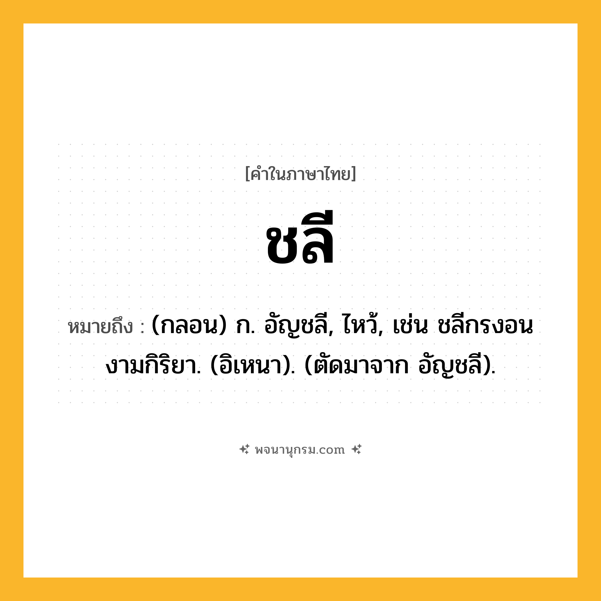 ชลี ความหมาย หมายถึงอะไร?, คำในภาษาไทย ชลี หมายถึง (กลอน) ก. อัญชลี, ไหว้, เช่น ชลีกรงอนงามกิริยา. (อิเหนา). (ตัดมาจาก อัญชลี).
