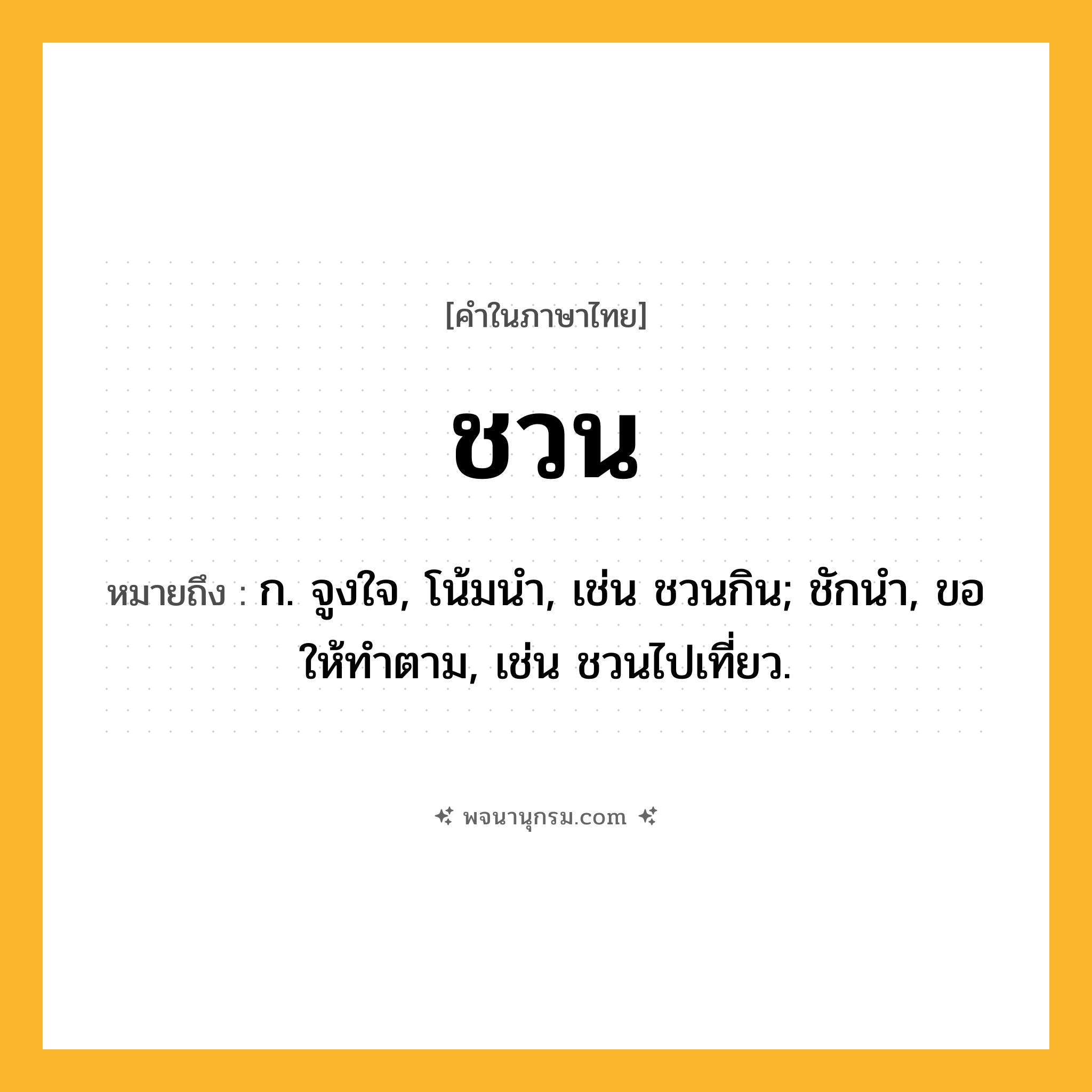 ชวน ความหมาย หมายถึงอะไร?, คำในภาษาไทย ชวน หมายถึง ก. จูงใจ, โน้มนํา, เช่น ชวนกิน; ชักนํา, ขอให้ทําตาม, เช่น ชวนไปเที่ยว.