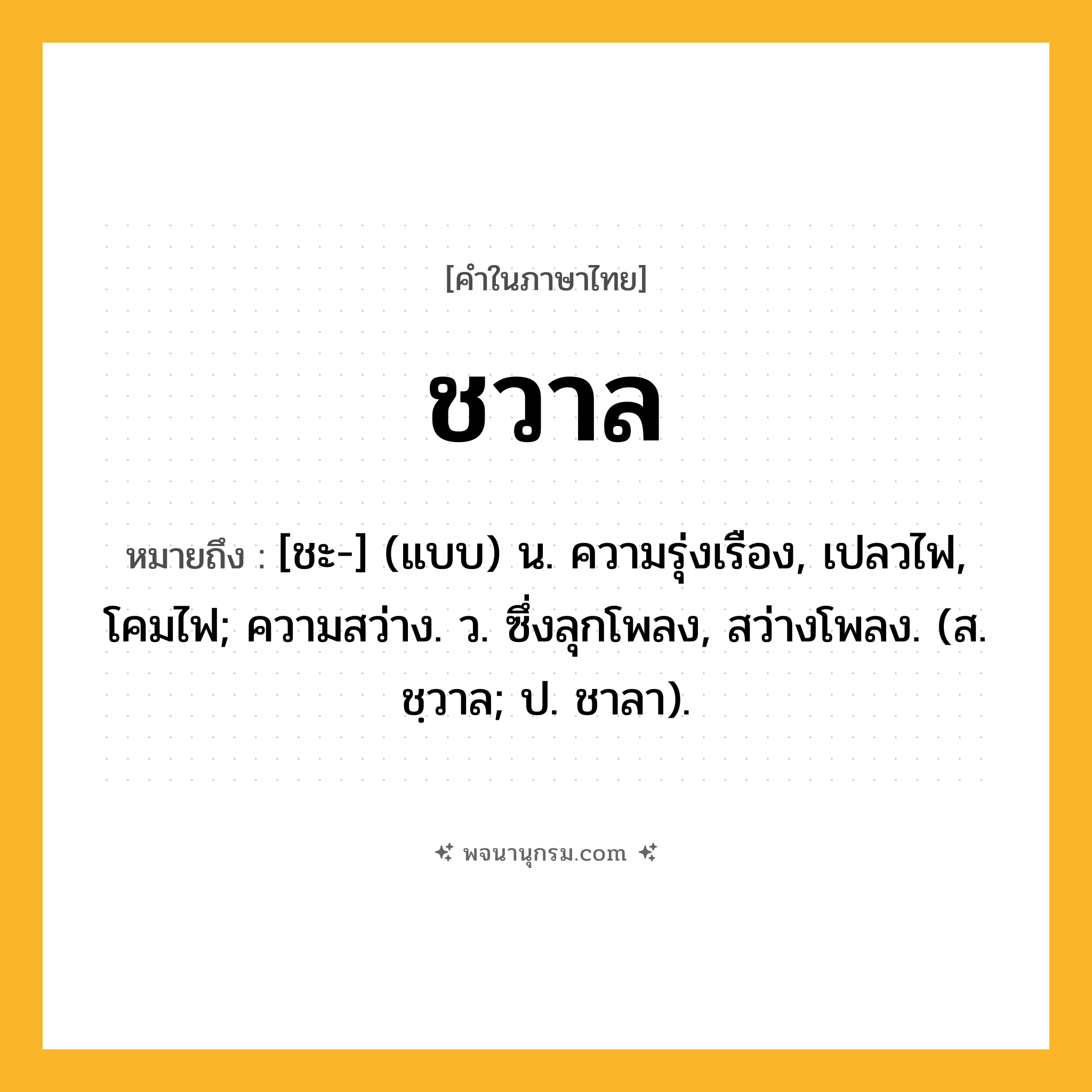 ชวาล ความหมาย หมายถึงอะไร?, คำในภาษาไทย ชวาล หมายถึง [ชะ-] (แบบ) น. ความรุ่งเรือง, เปลวไฟ, โคมไฟ; ความสว่าง. ว. ซึ่งลุกโพลง, สว่างโพลง. (ส. ชฺวาล; ป. ชาลา).