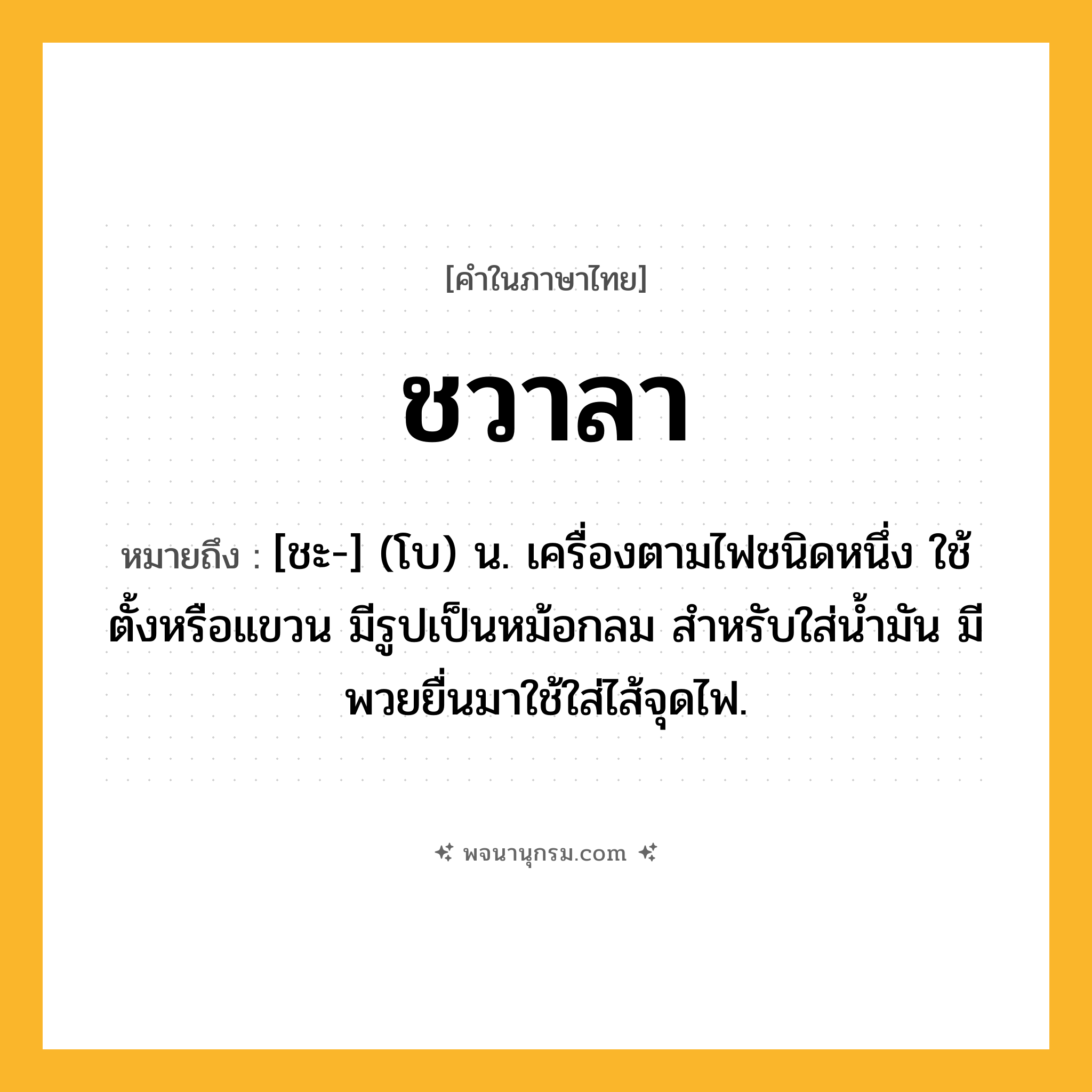 ชวาลา ความหมาย หมายถึงอะไร?, คำในภาษาไทย ชวาลา หมายถึง [ชะ-] (โบ) น. เครื่องตามไฟชนิดหนึ่ง ใช้ตั้งหรือแขวน มีรูปเป็นหม้อกลม สำหรับใส่น้ำมัน มีพวยยื่นมาใช้ใส่ไส้จุดไฟ.