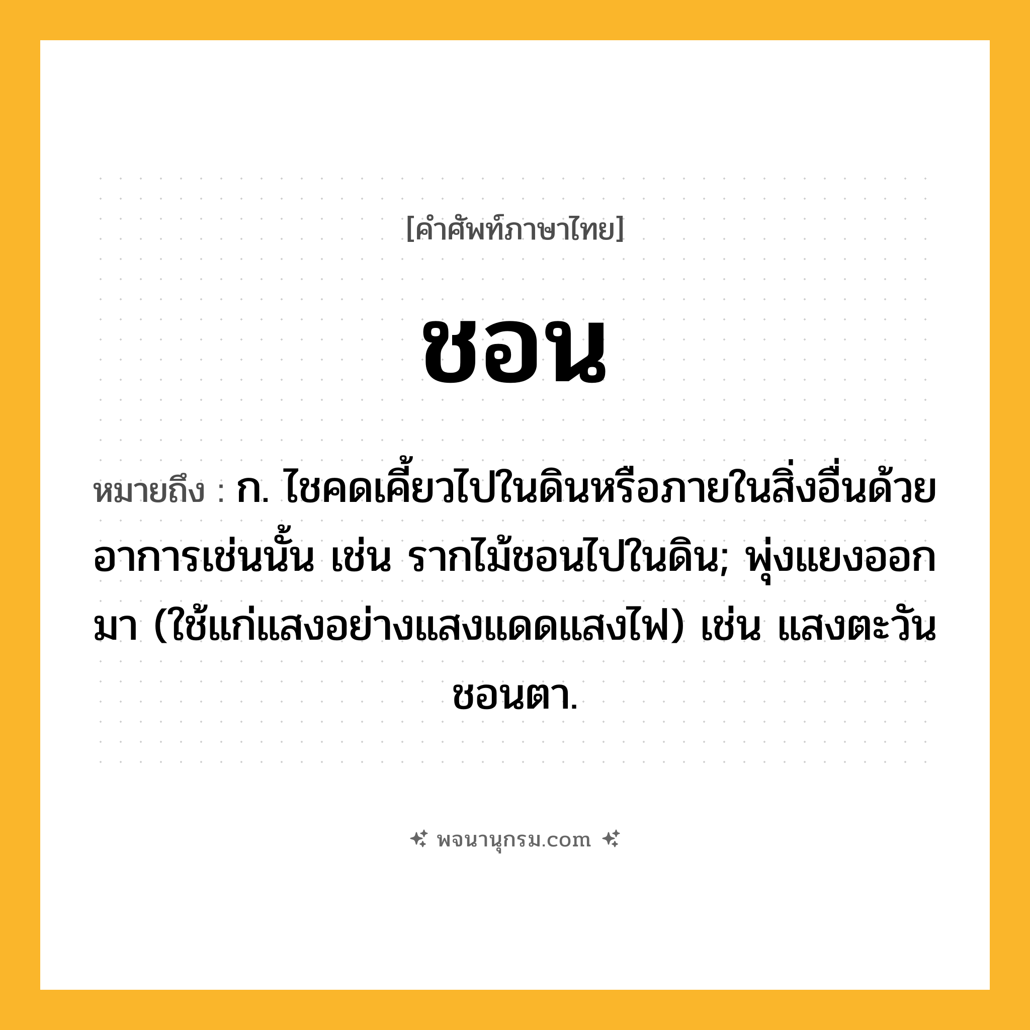 ชอน ความหมาย หมายถึงอะไร?, คำในภาษาไทย ชอน หมายถึง ก. ไชคดเคี้ยวไปในดินหรือภายในสิ่งอื่นด้วยอาการเช่นนั้น เช่น รากไม้ชอนไปในดิน; พุ่งแยงออกมา (ใช้แก่แสงอย่างแสงแดดแสงไฟ) เช่น แสงตะวันชอนตา.
