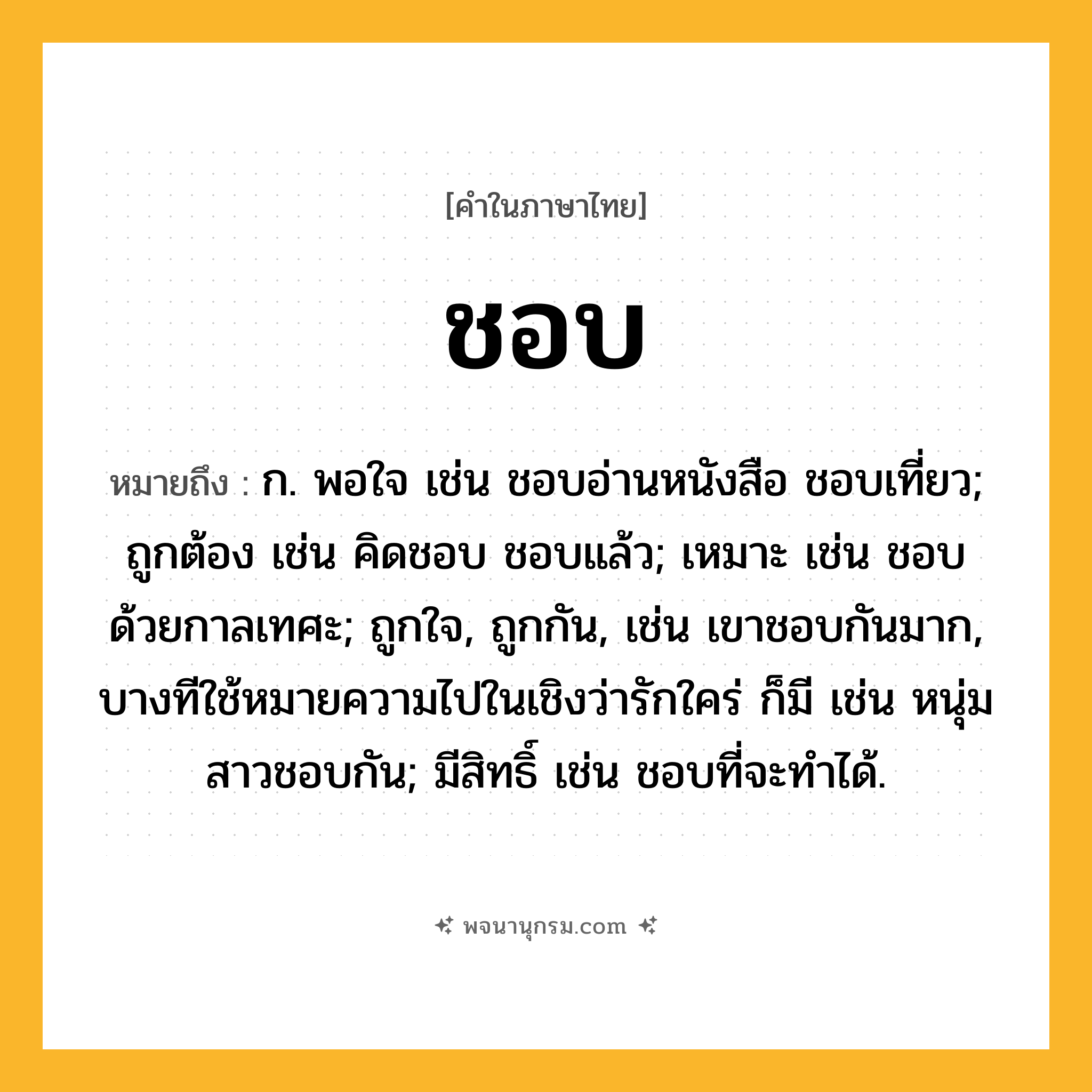 ชอบ ความหมาย หมายถึงอะไร?, คำในภาษาไทย ชอบ หมายถึง ก. พอใจ เช่น ชอบอ่านหนังสือ ชอบเที่ยว; ถูกต้อง เช่น คิดชอบ ชอบแล้ว; เหมาะ เช่น ชอบด้วยกาลเทศะ; ถูกใจ, ถูกกัน, เช่น เขาชอบกันมาก, บางทีใช้หมายความไปในเชิงว่ารักใคร่ ก็มี เช่น หนุ่มสาวชอบกัน; มีสิทธิ์ เช่น ชอบที่จะทําได้.