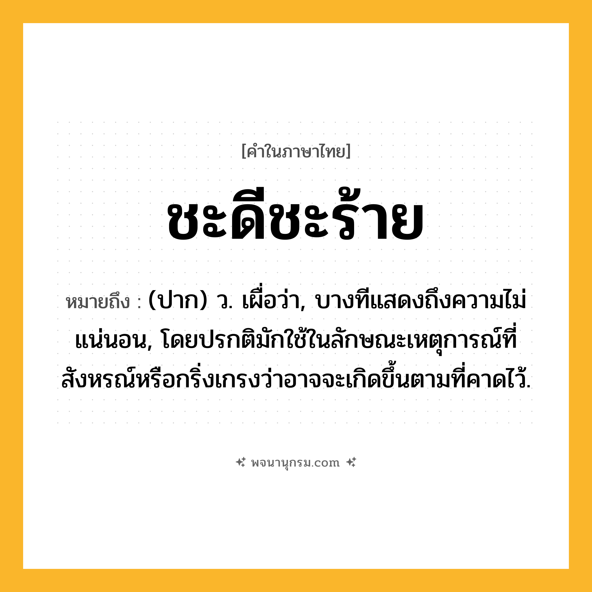 ชะดีชะร้าย ความหมาย หมายถึงอะไร?, คำในภาษาไทย ชะดีชะร้าย หมายถึง (ปาก) ว. เผื่อว่า, บางทีแสดงถึงความไม่แน่นอน, โดยปรกติมักใช้ในลักษณะเหตุการณ์ที่สังหรณ์หรือกริ่งเกรงว่าอาจจะเกิดขึ้นตามที่คาดไว้.