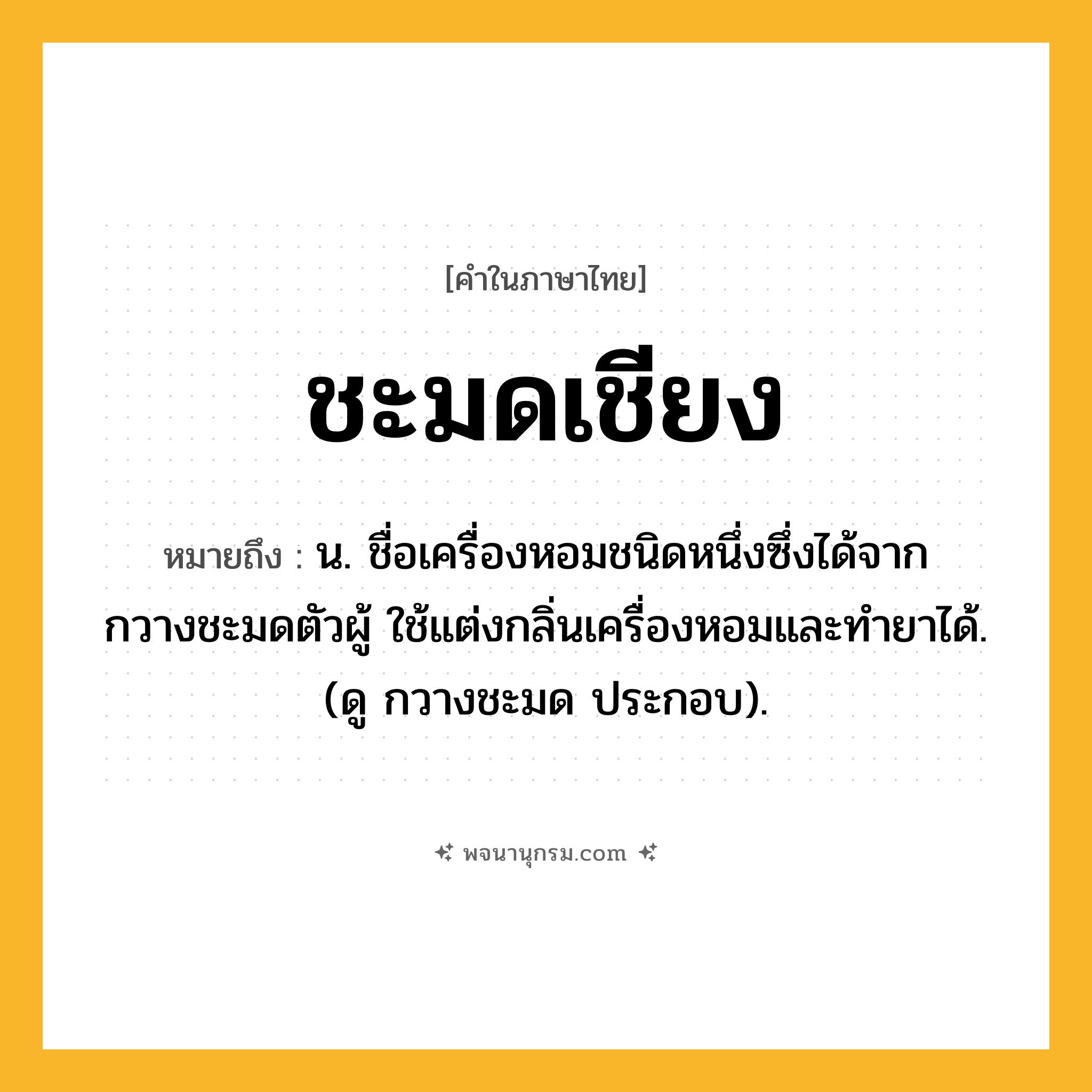 ชะมดเชียง ความหมาย หมายถึงอะไร?, คำในภาษาไทย ชะมดเชียง หมายถึง น. ชื่อเครื่องหอมชนิดหนึ่งซึ่งได้จากกวางชะมดตัวผู้ ใช้แต่งกลิ่นเครื่องหอมและทํายาได้. (ดู กวางชะมด ประกอบ).