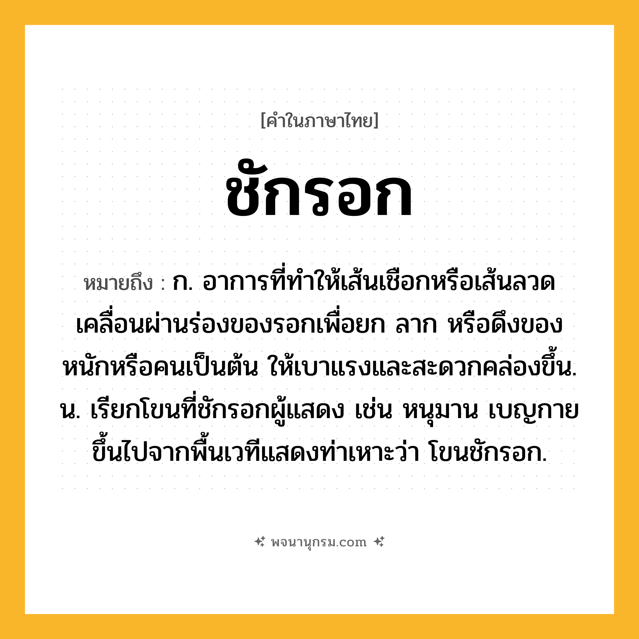 ชักรอก ความหมาย หมายถึงอะไร?, คำในภาษาไทย ชักรอก หมายถึง ก. อาการที่ทำให้เส้นเชือกหรือเส้นลวดเคลื่อนผ่านร่องของรอกเพื่อยก ลาก หรือดึงของหนักหรือคนเป็นต้น ให้เบาแรงและสะดวกคล่องขึ้น. น. เรียกโขนที่ชักรอกผู้แสดง เช่น หนุมาน เบญกาย ขึ้นไปจากพื้นเวทีแสดงท่าเหาะว่า โขนชักรอก.