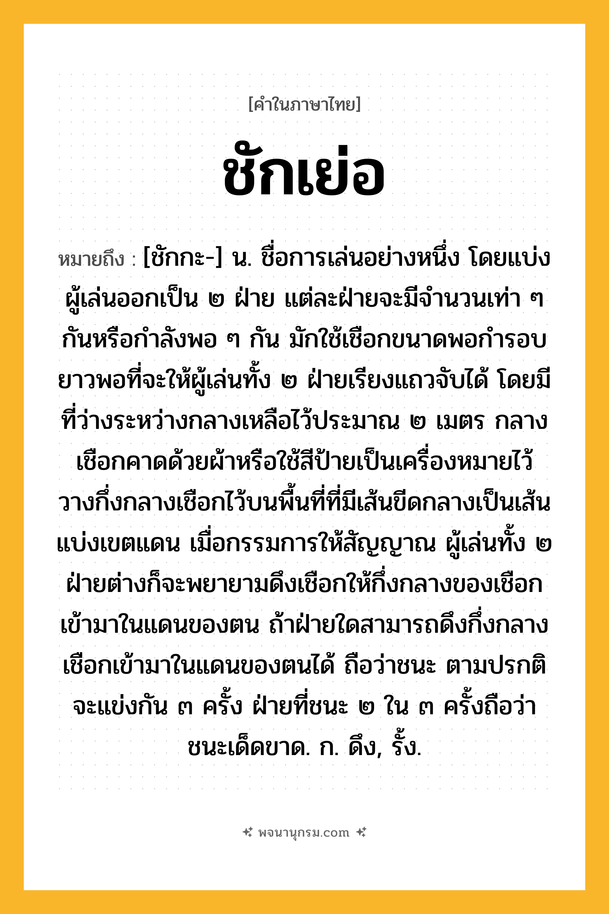 ชักเย่อ ความหมาย หมายถึงอะไร?, คำในภาษาไทย ชักเย่อ หมายถึง [ชักกะ-] น. ชื่อการเล่นอย่างหนึ่ง โดยแบ่งผู้เล่นออกเป็น ๒ ฝ่าย แต่ละฝ่ายจะมีจำนวนเท่า ๆ กันหรือกำลังพอ ๆ กัน มักใช้เชือกขนาดพอกำรอบ ยาวพอที่จะให้ผู้เล่นทั้ง ๒ ฝ่ายเรียงแถวจับได้ โดยมีที่ว่างระหว่างกลางเหลือไว้ประมาณ ๒ เมตร กลางเชือกคาดด้วยผ้าหรือใช้สีป้ายเป็นเครื่องหมายไว้ วางกึ่งกลางเชือกไว้บนพื้นที่ที่มีเส้นขีดกลางเป็นเส้นแบ่งเขตแดน เมื่อกรรมการให้สัญญาณ ผู้เล่นทั้ง ๒ ฝ่ายต่างก็จะพยายามดึงเชือกให้กึ่งกลางของเชือกเข้ามาในแดนของตน ถ้าฝ่ายใดสามารถดึงกึ่งกลางเชือกเข้ามาในแดนของตนได้ ถือว่าชนะ ตามปรกติจะแข่งกัน ๓ ครั้ง ฝ่ายที่ชนะ ๒ ใน ๓ ครั้งถือว่าชนะเด็ดขาด. ก. ดึง, รั้ง.