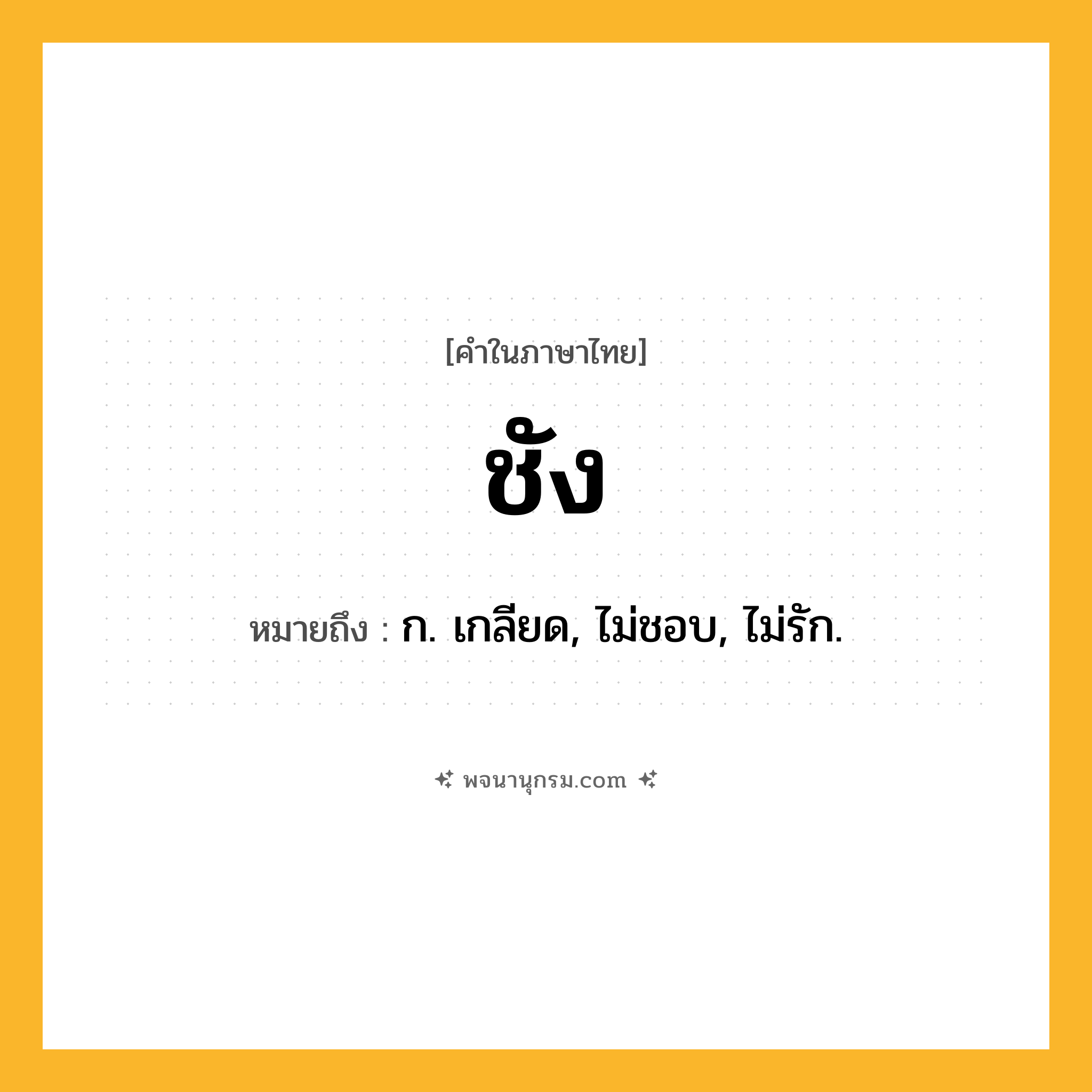 ชัง ความหมาย หมายถึงอะไร?, คำในภาษาไทย ชัง หมายถึง ก. เกลียด, ไม่ชอบ, ไม่รัก.