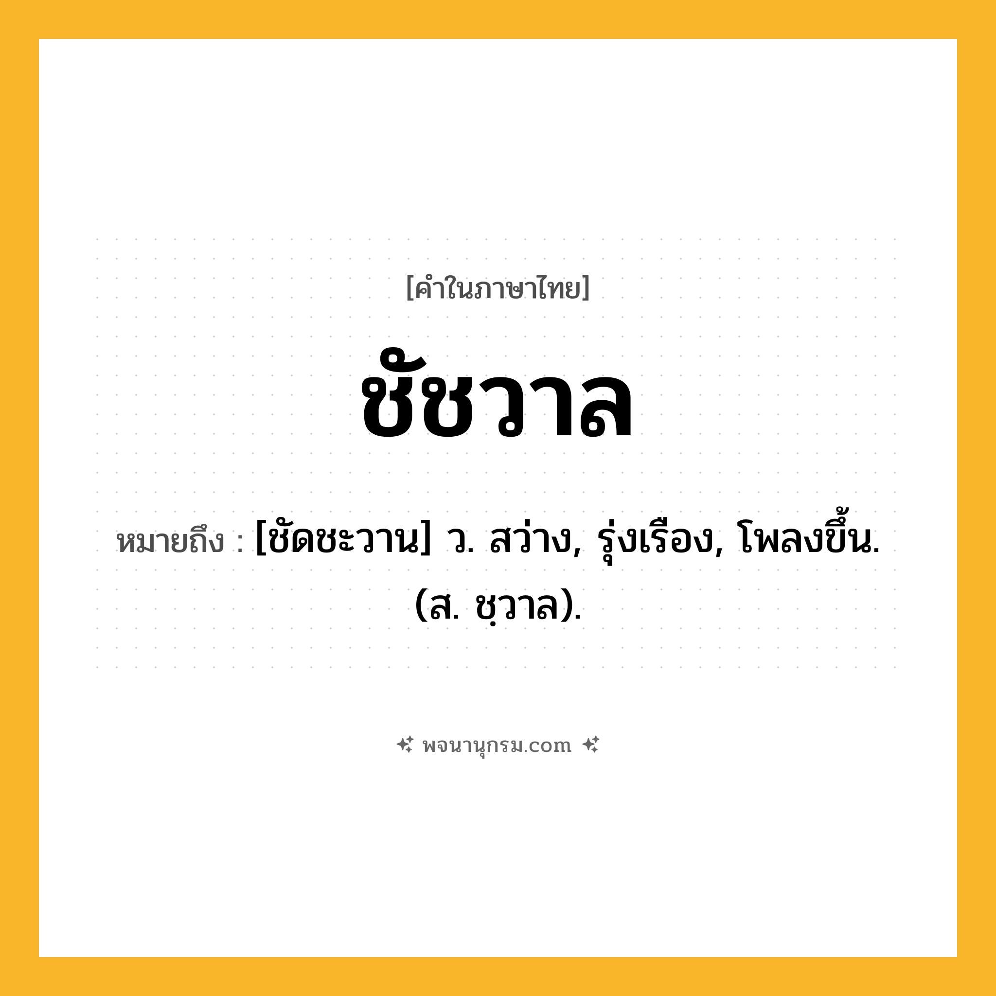 ชัชวาล ความหมาย หมายถึงอะไร?, คำในภาษาไทย ชัชวาล หมายถึง [ชัดชะวาน] ว. สว่าง, รุ่งเรือง, โพลงขึ้น. (ส. ชฺวาล).