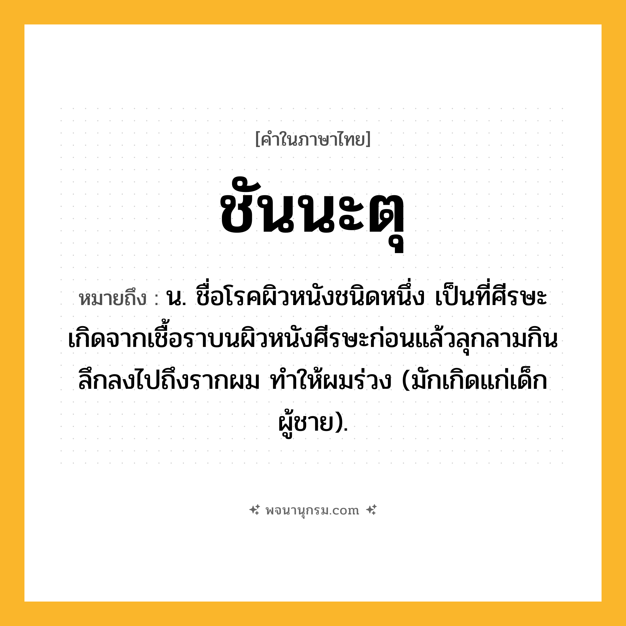 ชันนะตุ ความหมาย หมายถึงอะไร?, คำในภาษาไทย ชันนะตุ หมายถึง น. ชื่อโรคผิวหนังชนิดหนึ่ง เป็นที่ศีรษะ เกิดจากเชื้อราบนผิวหนังศีรษะก่อนแล้วลุกลามกินลึกลงไปถึงรากผม ทําให้ผมร่วง (มักเกิดแก่เด็กผู้ชาย).