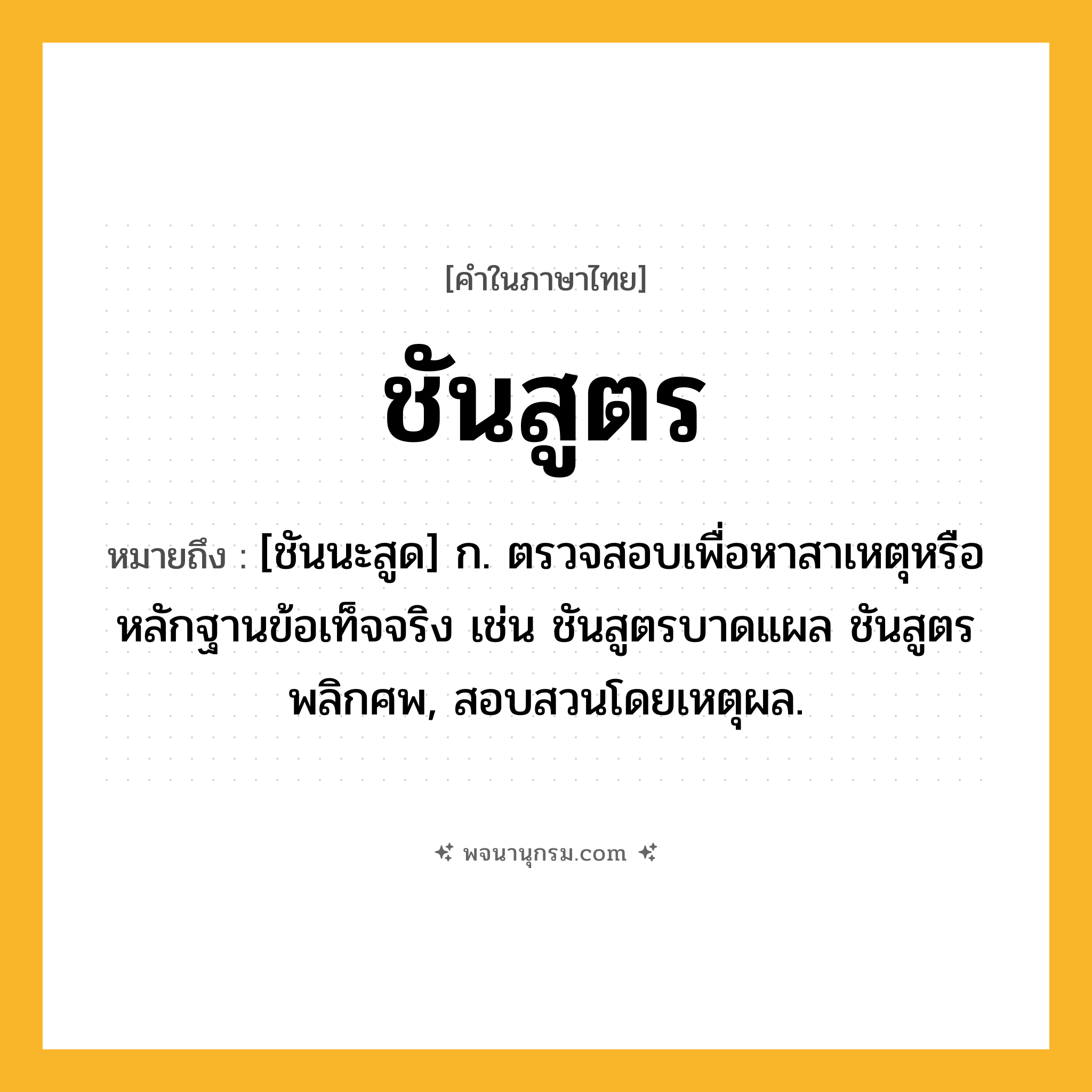 ชันสูตร ความหมาย หมายถึงอะไร?, คำในภาษาไทย ชันสูตร หมายถึง [ชันนะสูด] ก. ตรวจสอบเพื่อหาสาเหตุหรือหลักฐานข้อเท็จจริง เช่น ชันสูตรบาดแผล ชันสูตรพลิกศพ, สอบสวนโดยเหตุผล.