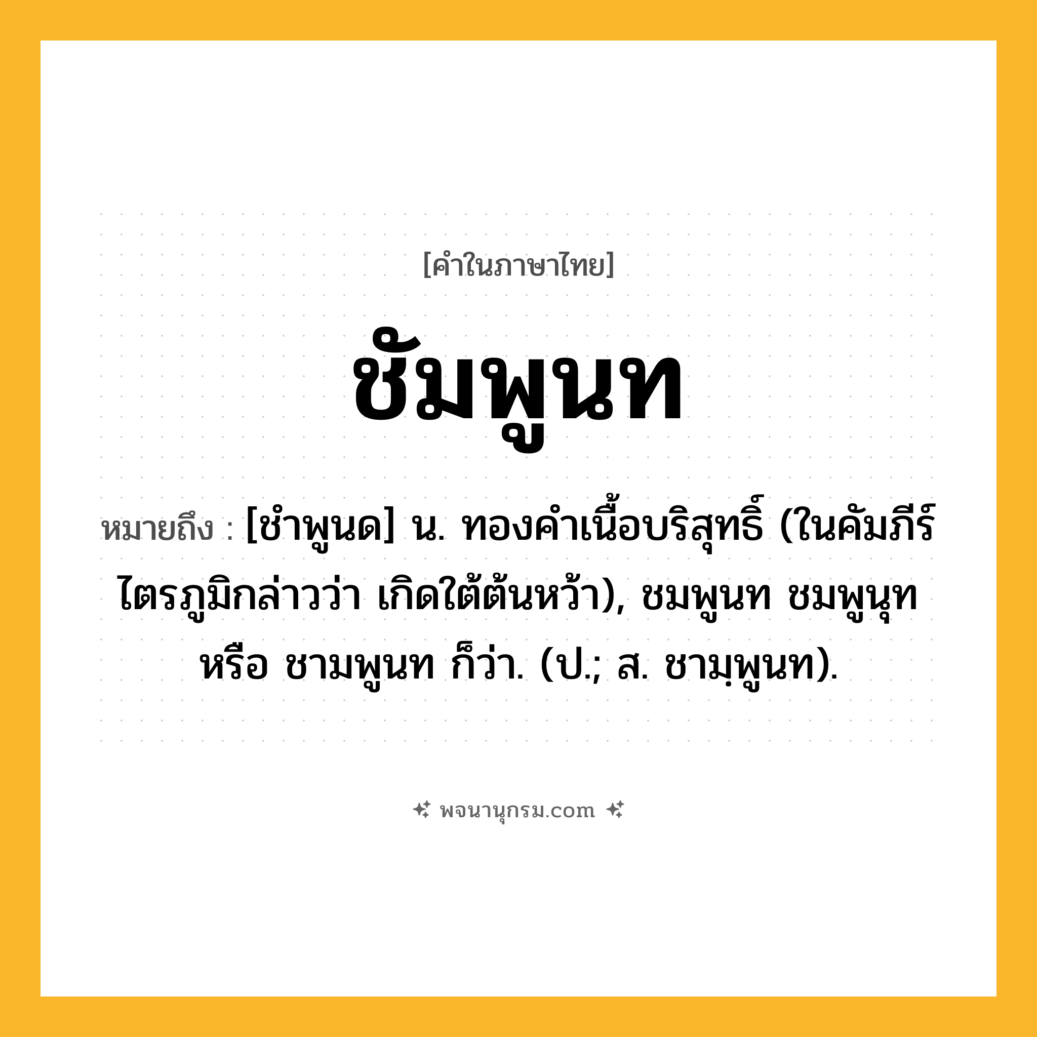 ชัมพูนท ความหมาย หมายถึงอะไร?, คำในภาษาไทย ชัมพูนท หมายถึง [ชําพูนด] น. ทองคําเนื้อบริสุทธิ์ (ในคัมภีร์ไตรภูมิกล่าวว่า เกิดใต้ต้นหว้า), ชมพูนท ชมพูนุท หรือ ชามพูนท ก็ว่า. (ป.; ส. ชามฺพูนท).