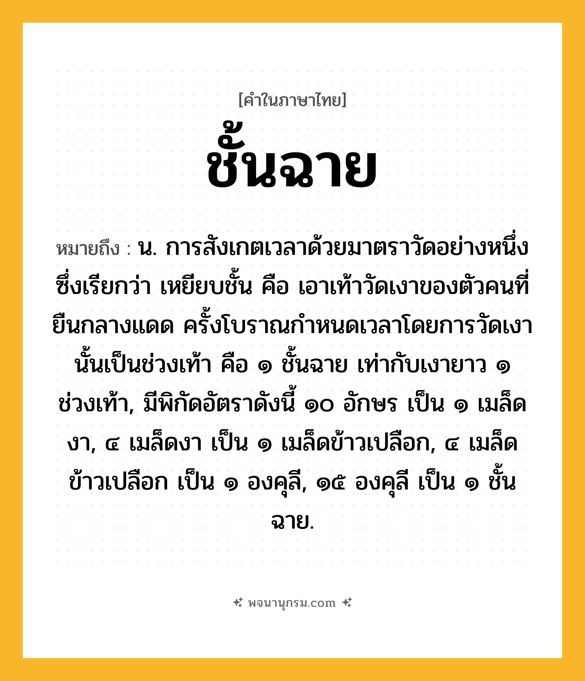ชั้นฉาย ความหมาย หมายถึงอะไร?, คำในภาษาไทย ชั้นฉาย หมายถึง น. การสังเกตเวลาด้วยมาตราวัดอย่างหนึ่งซึ่งเรียกว่า เหยียบชั้น คือ เอาเท้าวัดเงาของตัวคนที่ยืนกลางแดด ครั้งโบราณกําหนดเวลาโดยการวัดเงานั้นเป็นช่วงเท้า คือ ๑ ชั้นฉาย เท่ากับเงายาว ๑ ช่วงเท้า, มีพิกัดอัตราดังนี้ ๑๐ อักษร เป็น ๑ เมล็ดงา, ๔ เมล็ดงา เป็น ๑ เมล็ดข้าวเปลือก, ๔ เมล็ดข้าวเปลือก เป็น ๑ องคุลี, ๑๕ องคุลี เป็น ๑ ชั้นฉาย.