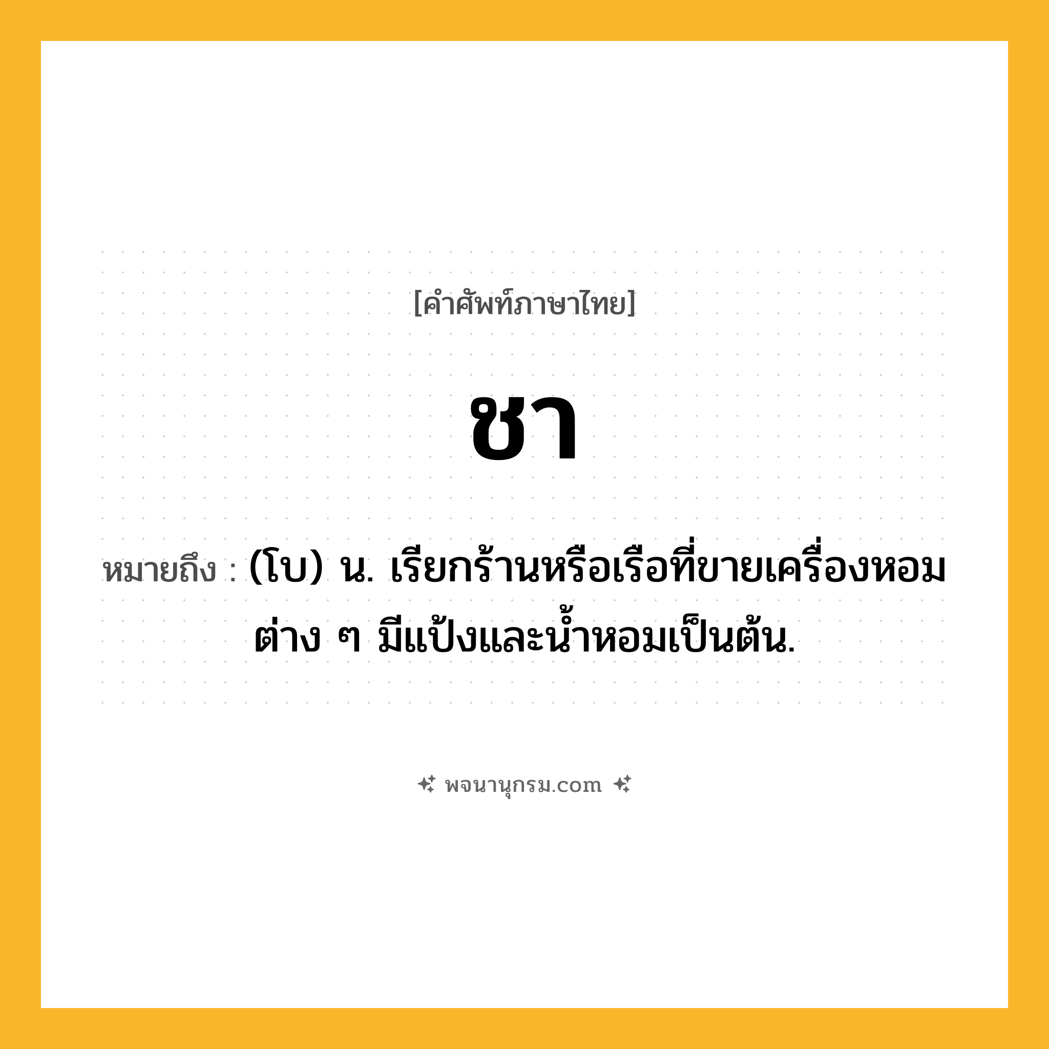 ชา ความหมาย หมายถึงอะไร?, คำในภาษาไทย ชา หมายถึง (โบ) น. เรียกร้านหรือเรือที่ขายเครื่องหอมต่าง ๆ มีแป้งและนํ้าหอมเป็นต้น.
