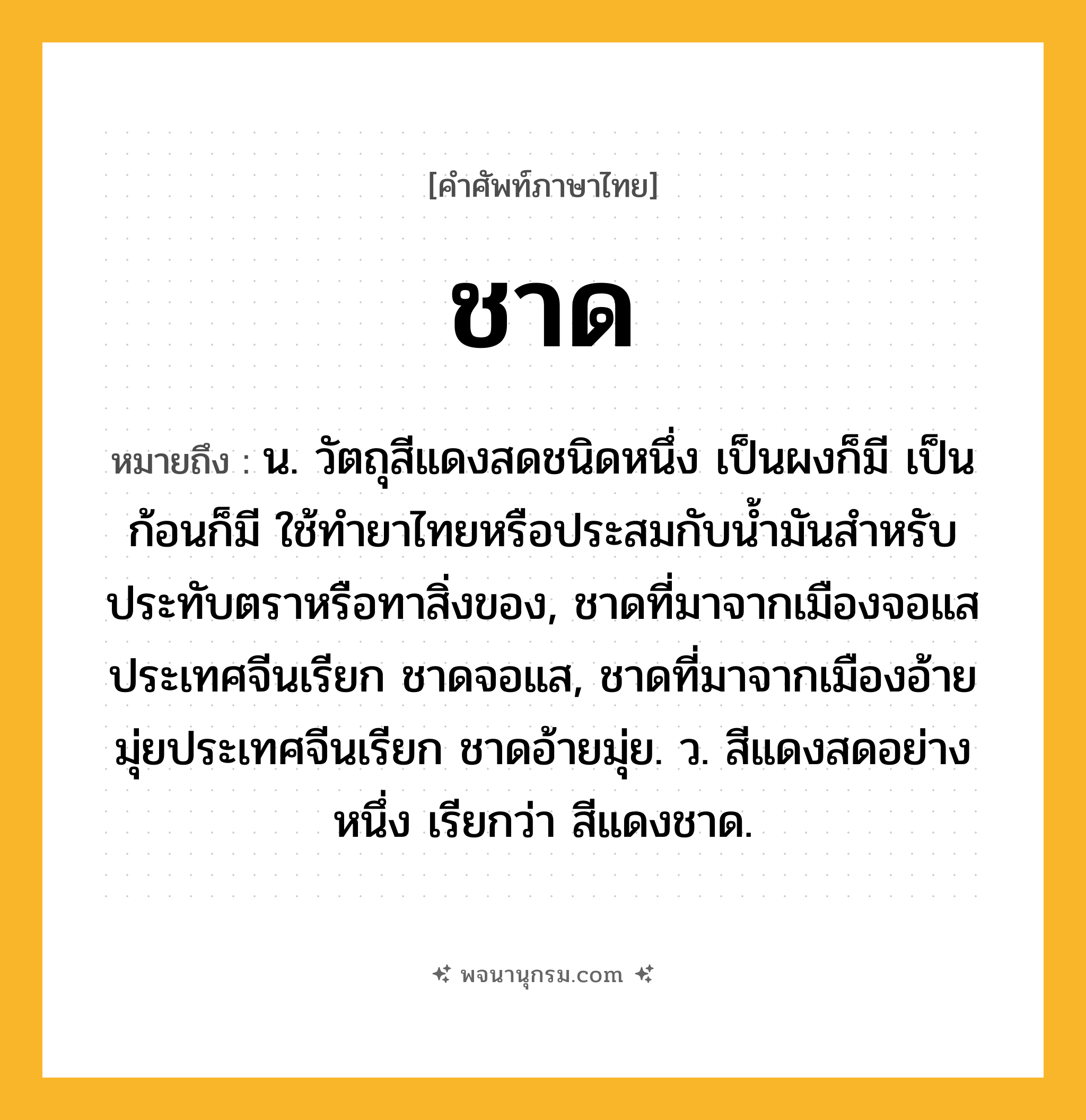ชาด ความหมาย หมายถึงอะไร?, คำในภาษาไทย ชาด หมายถึง น. วัตถุสีแดงสดชนิดหนึ่ง เป็นผงก็มี เป็นก้อนก็มี ใช้ทํายาไทยหรือประสมกับนํ้ามันสําหรับประทับตราหรือทาสิ่งของ, ชาดที่มาจากเมืองจอแสประเทศจีนเรียก ชาดจอแส, ชาดที่มาจากเมืองอ้ายมุ่ยประเทศจีนเรียก ชาดอ้ายมุ่ย. ว. สีแดงสดอย่างหนึ่ง เรียกว่า สีแดงชาด.