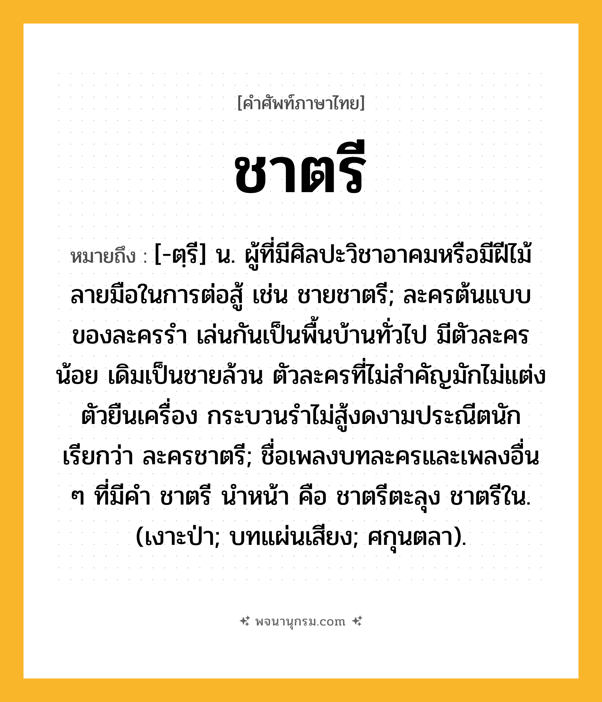 ชาตรี ความหมาย หมายถึงอะไร?, คำในภาษาไทย ชาตรี หมายถึง [-ตฺรี] น. ผู้ที่มีศิลปะวิชาอาคมหรือมีฝีไม้ลายมือในการต่อสู้ เช่น ชายชาตรี; ละครต้นแบบของละครรำ เล่นกันเป็นพื้นบ้านทั่วไป มีตัวละครน้อย เดิมเป็นชายล้วน ตัวละครที่ไม่สำคัญมักไม่แต่งตัวยืนเครื่อง กระบวนรำไม่สู้งดงามประณีตนัก เรียกว่า ละครชาตรี; ชื่อเพลงบทละครและเพลงอื่น ๆ ที่มีคํา ชาตรี นําหน้า คือ ชาตรีตะลุง ชาตรีใน. (เงาะป่า; บทแผ่นเสียง; ศกุนตลา).