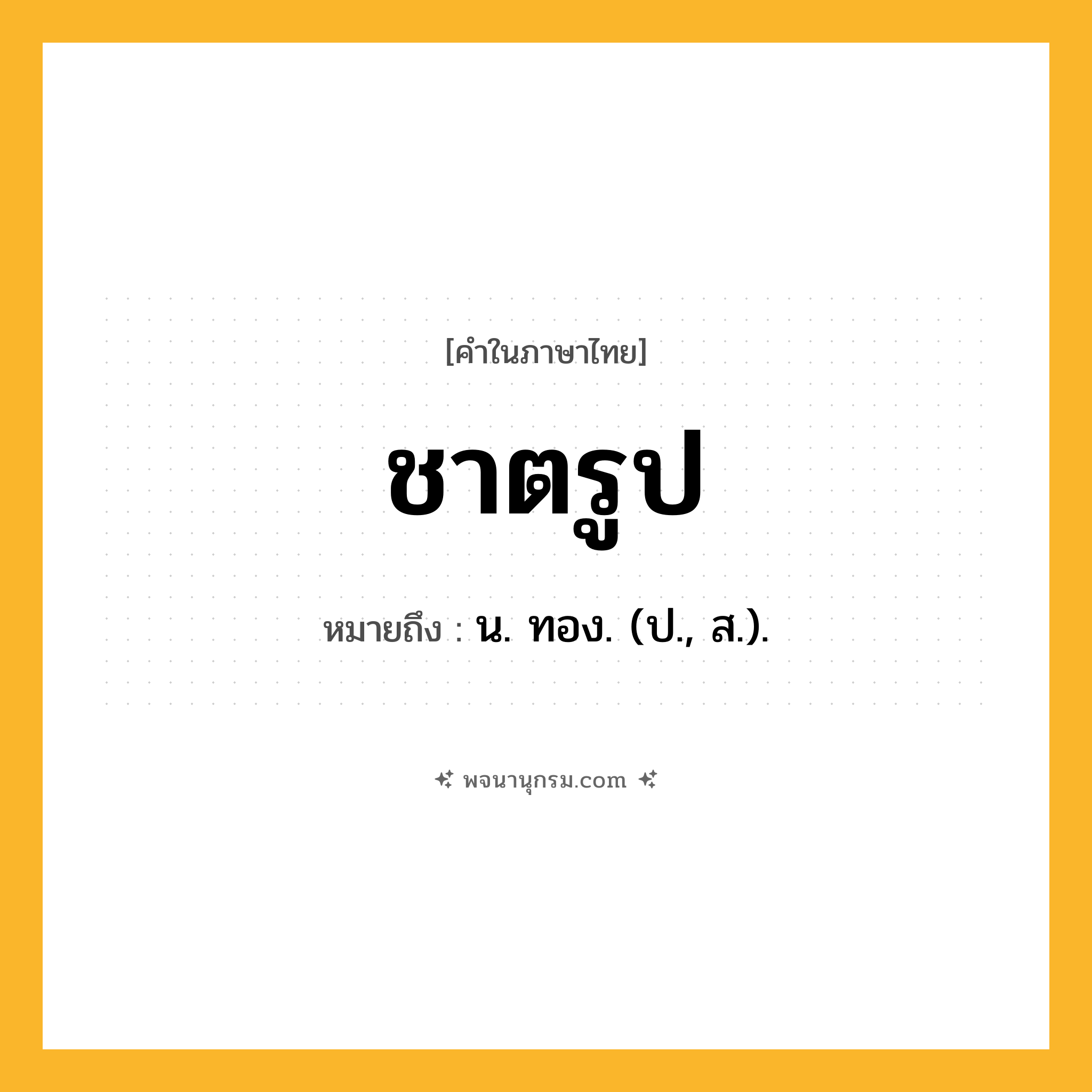 ชาตรูป ความหมาย หมายถึงอะไร?, คำในภาษาไทย ชาตรูป หมายถึง น. ทอง. (ป., ส.).