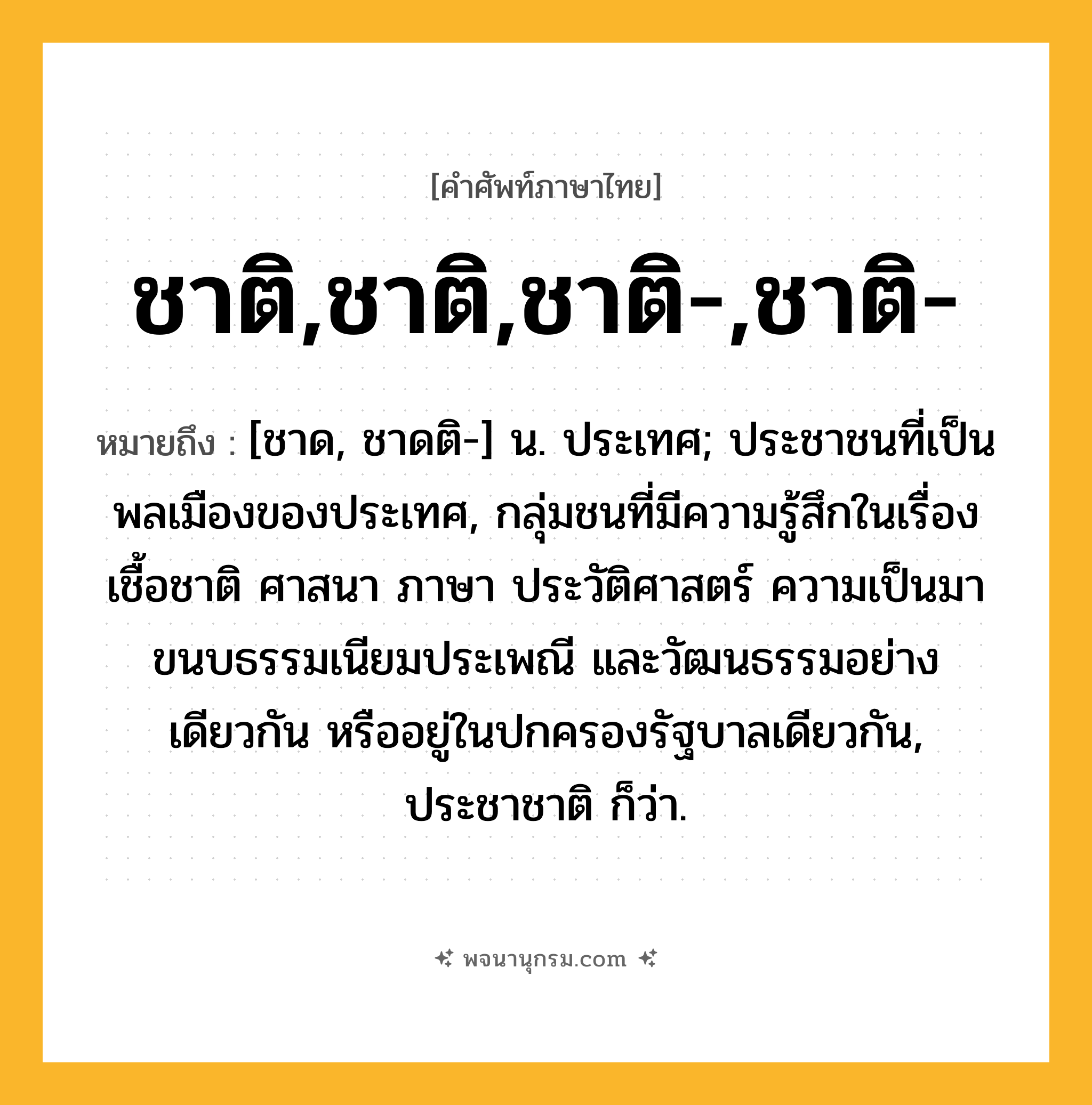 ชาติ,ชาติ,ชาติ-,ชาติ- ความหมาย หมายถึงอะไร?, คำในภาษาไทย ชาติ,ชาติ,ชาติ-,ชาติ- หมายถึง [ชาด, ชาดติ-] น. ประเทศ; ประชาชนที่เป็นพลเมืองของประเทศ, กลุ่มชนที่มีความรู้สึกในเรื่องเชื้อชาติ ศาสนา ภาษา ประวัติศาสตร์ ความเป็นมา ขนบธรรมเนียมประเพณี และวัฒนธรรมอย่างเดียวกัน หรืออยู่ในปกครองรัฐบาลเดียวกัน, ประชาชาติ ก็ว่า.