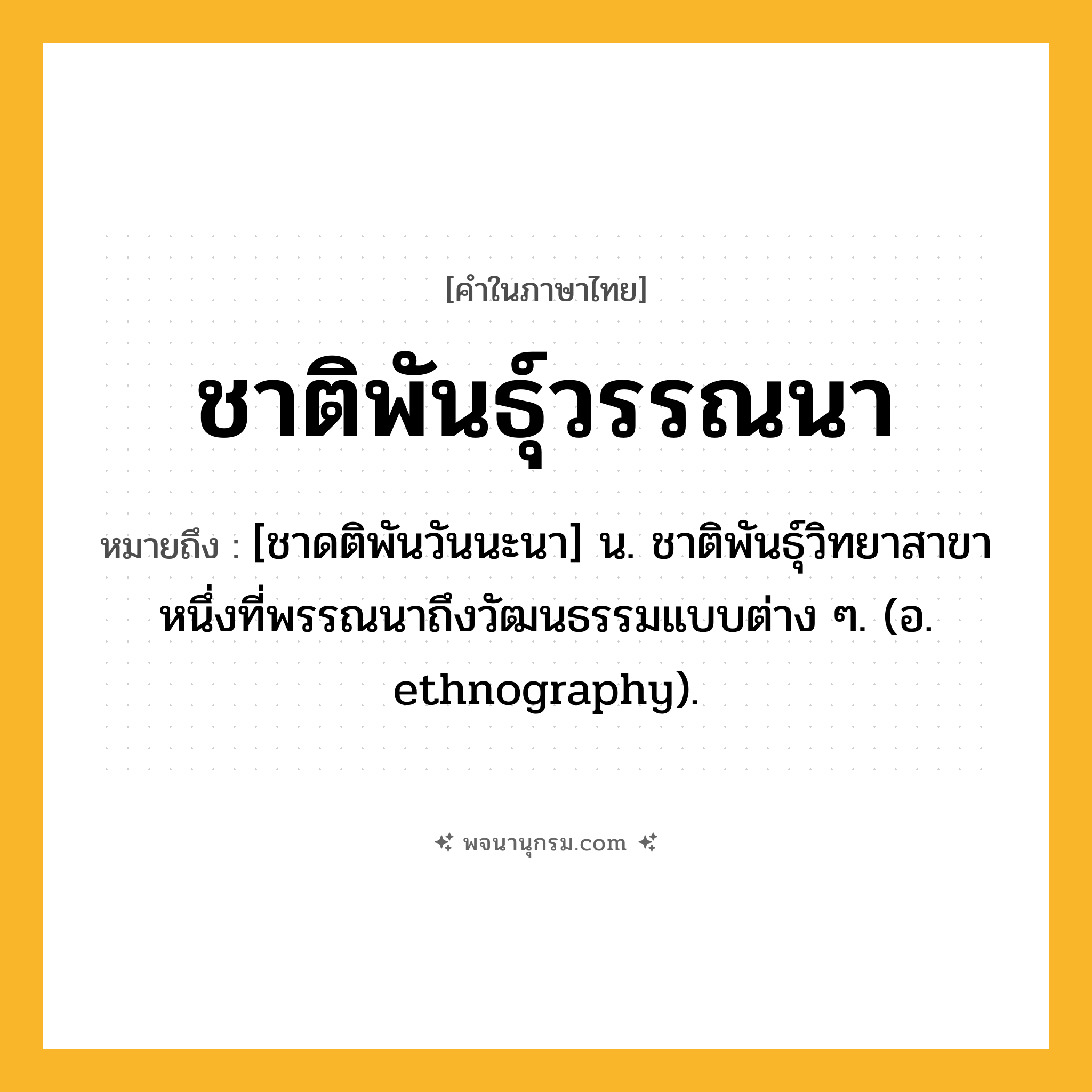 ชาติพันธุ์วรรณนา ความหมาย หมายถึงอะไร?, คำในภาษาไทย ชาติพันธุ์วรรณนา หมายถึง [ชาดติพันวันนะนา] น. ชาติพันธุ์วิทยาสาขาหนึ่งที่พรรณนาถึงวัฒนธรรมแบบต่าง ๆ. (อ. ethnography).