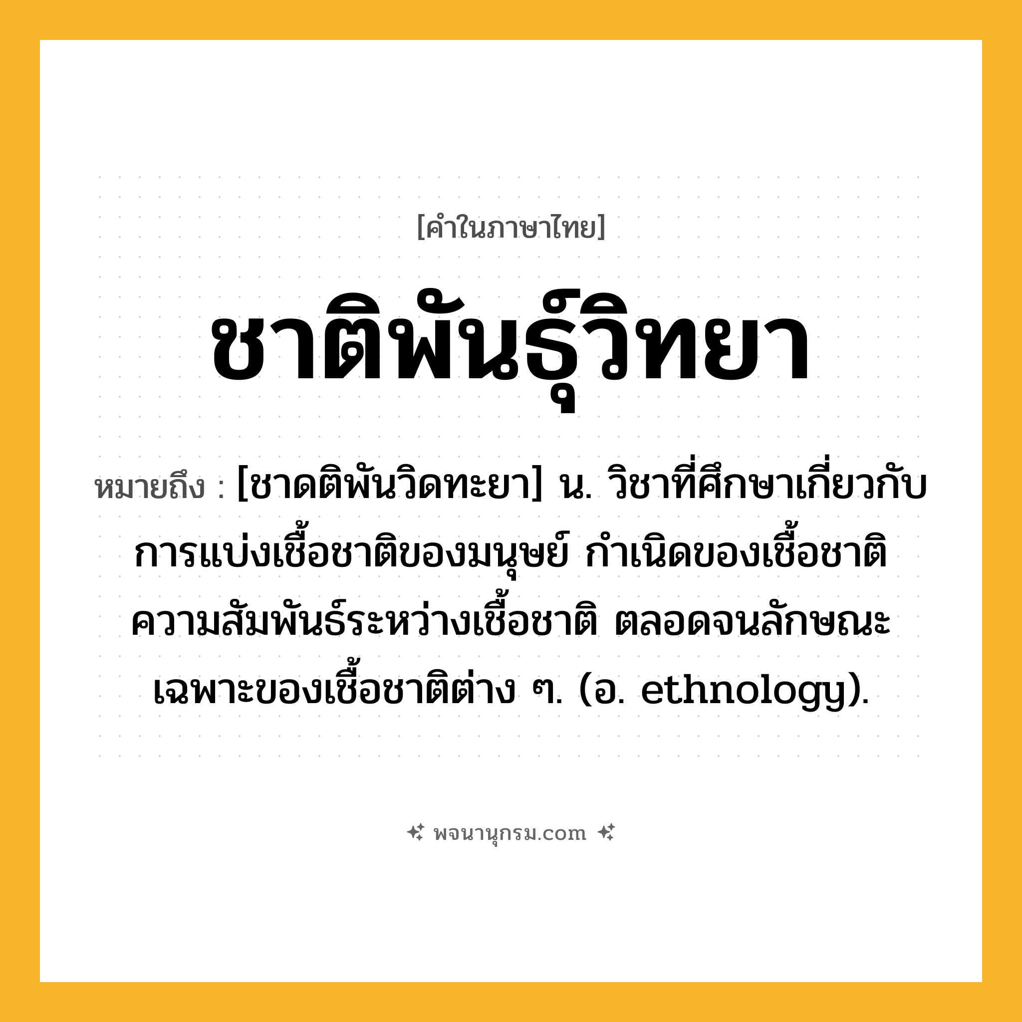 ชาติพันธุ์วิทยา ความหมาย หมายถึงอะไร?, คำในภาษาไทย ชาติพันธุ์วิทยา หมายถึง [ชาดติพันวิดทะยา] น. วิชาที่ศึกษาเกี่ยวกับการแบ่งเชื้อชาติของมนุษย์ กําเนิดของเชื้อชาติ ความสัมพันธ์ระหว่างเชื้อชาติ ตลอดจนลักษณะเฉพาะของเชื้อชาติต่าง ๆ. (อ. ethnology).