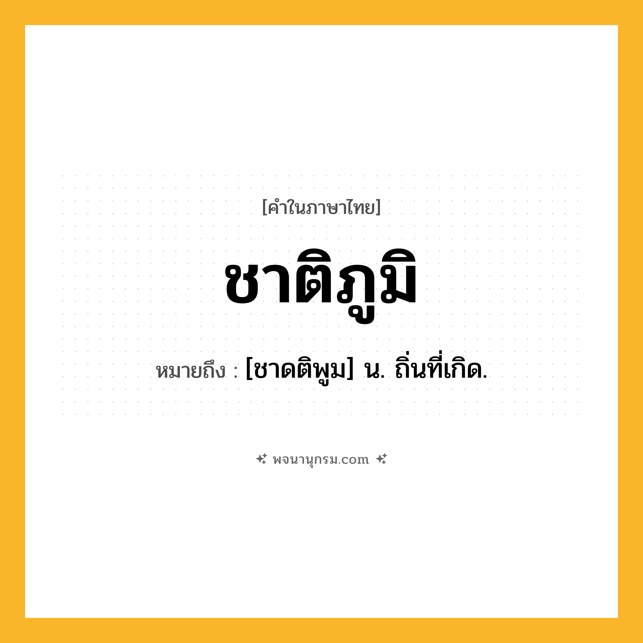 ชาติภูมิ ความหมาย หมายถึงอะไร?, คำในภาษาไทย ชาติภูมิ หมายถึง [ชาดติพูม] น. ถิ่นที่เกิด.