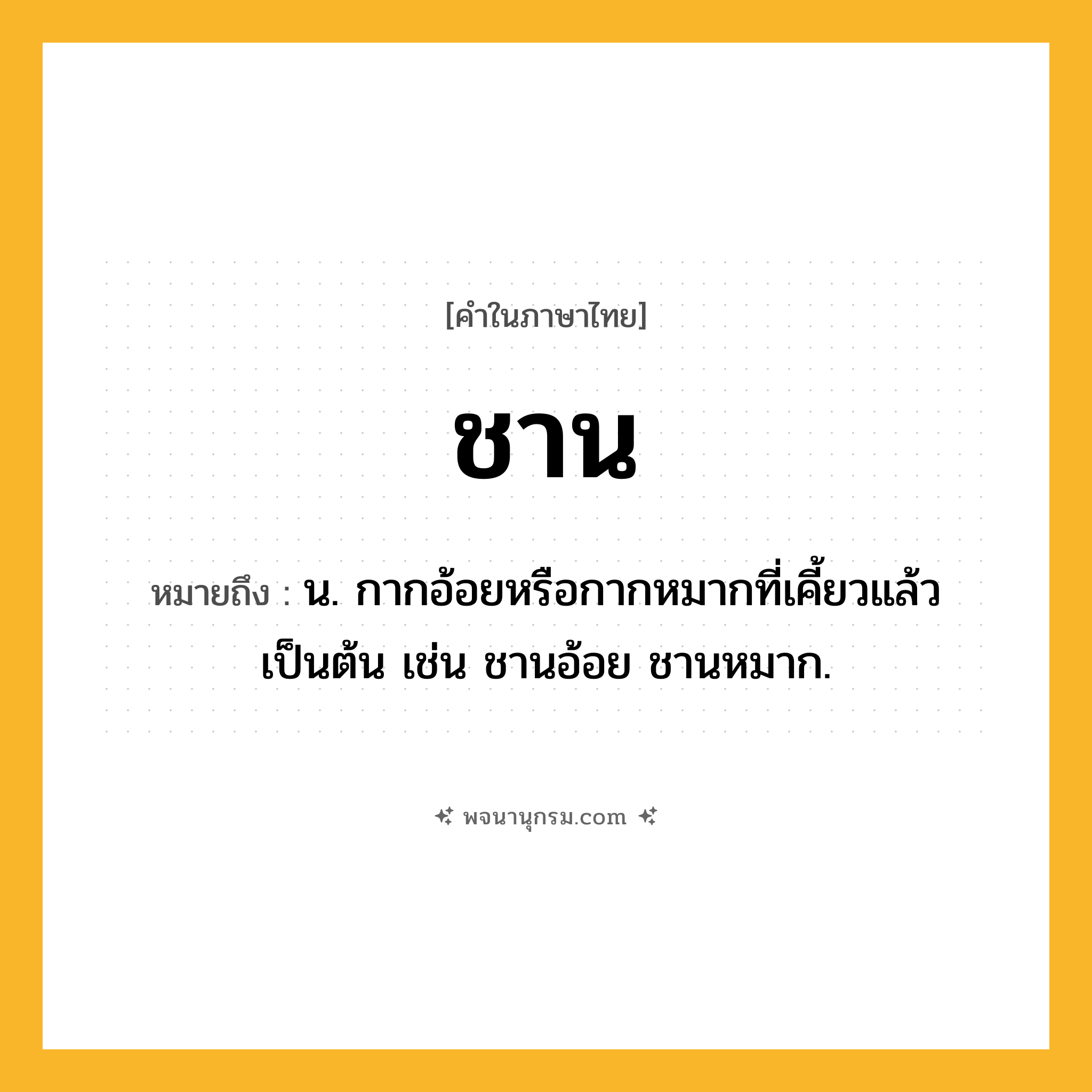 ชาน ความหมาย หมายถึงอะไร?, คำในภาษาไทย ชาน หมายถึง น. กากอ้อยหรือกากหมากที่เคี้ยวแล้วเป็นต้น เช่น ชานอ้อย ชานหมาก.