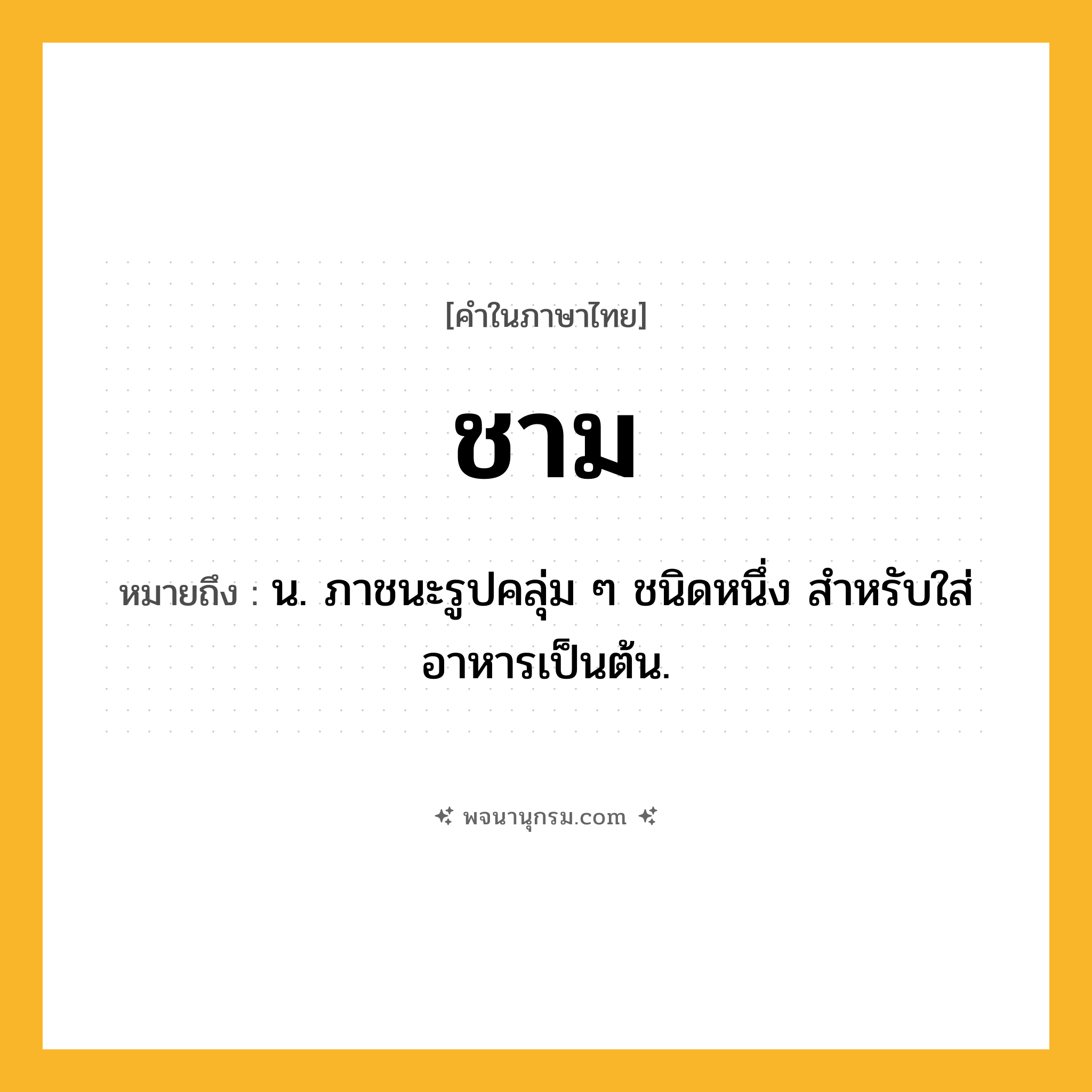 ชาม ความหมาย หมายถึงอะไร?, คำในภาษาไทย ชาม หมายถึง น. ภาชนะรูปคลุ่ม ๆ ชนิดหนึ่ง สําหรับใส่อาหารเป็นต้น.