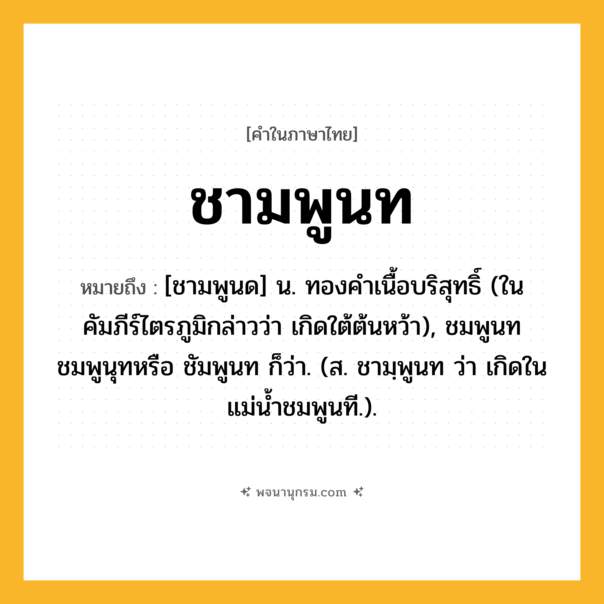ชามพูนท ความหมาย หมายถึงอะไร?, คำในภาษาไทย ชามพูนท หมายถึง [ชามพูนด] น. ทองคําเนื้อบริสุทธิ์ (ในคัมภีร์ไตรภูมิกล่าวว่า เกิดใต้ต้นหว้า), ชมพูนท ชมพูนุทหรือ ชัมพูนท ก็ว่า. (ส. ชามฺพูนท ว่า เกิดในแม่น้ำชมพูนที.).