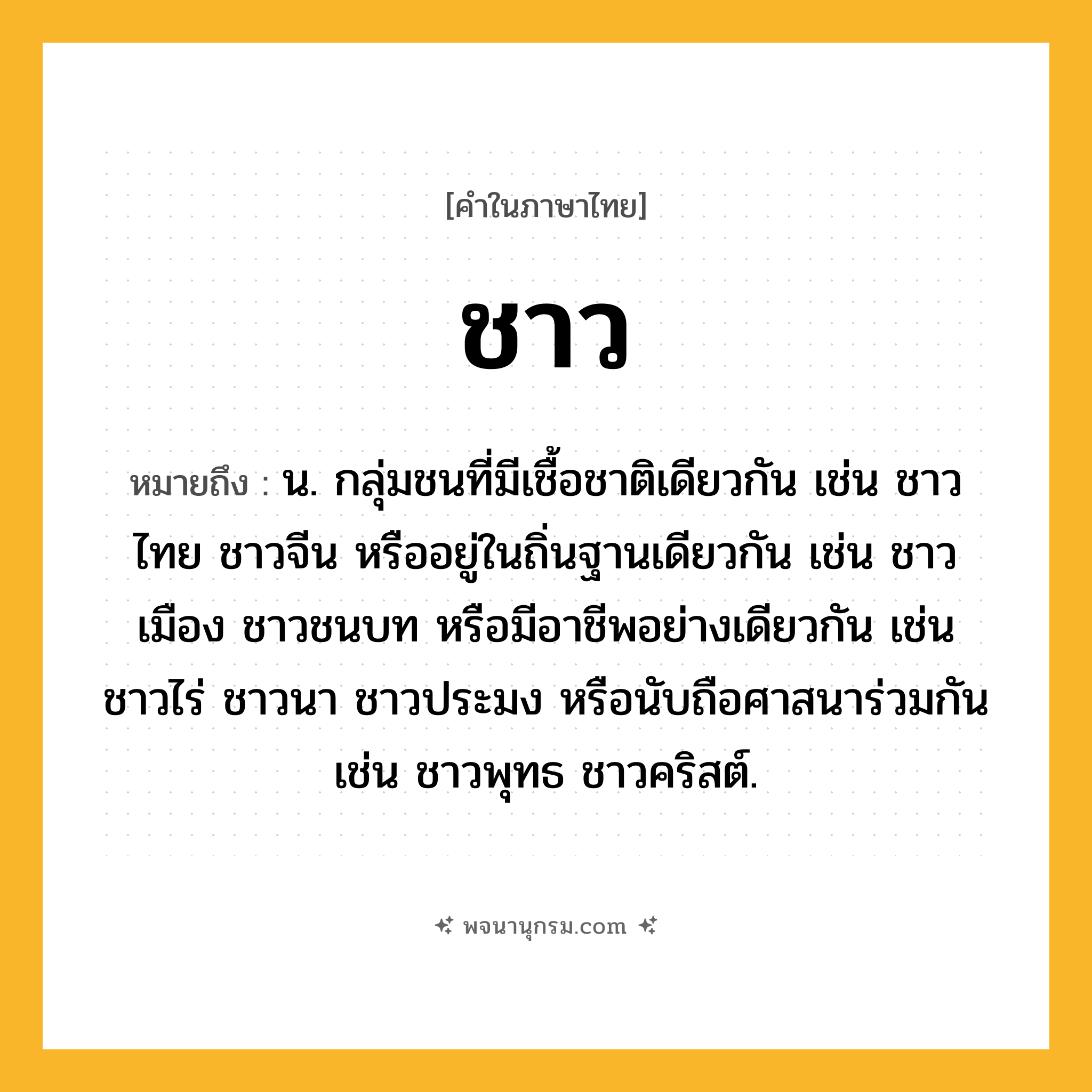 ชาว ความหมาย หมายถึงอะไร?, คำในภาษาไทย ชาว หมายถึง น. กลุ่มชนที่มีเชื้อชาติเดียวกัน เช่น ชาวไทย ชาวจีน หรืออยู่ในถิ่นฐานเดียวกัน เช่น ชาวเมือง ชาวชนบท หรือมีอาชีพอย่างเดียวกัน เช่น ชาวไร่ ชาวนา ชาวประมง หรือนับถือศาสนาร่วมกัน เช่น ชาวพุทธ ชาวคริสต์.