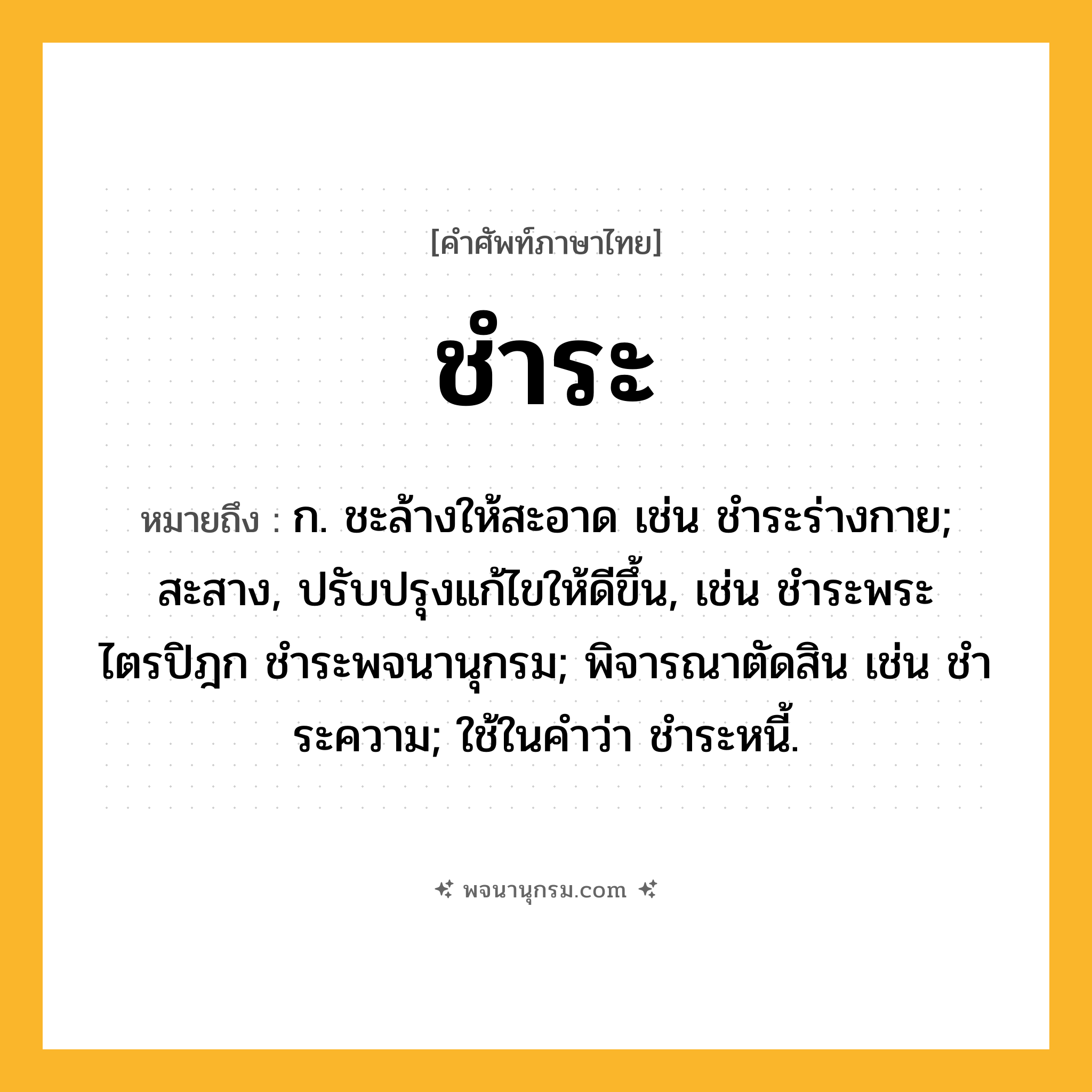 ชำระ ความหมาย หมายถึงอะไร?, คำในภาษาไทย ชำระ หมายถึง ก. ชะล้างให้สะอาด เช่น ชําระร่างกาย; สะสาง, ปรับปรุงแก้ไขให้ดีขึ้น, เช่น ชําระพระไตรปิฎก ชำระพจนานุกรม; พิจารณาตัดสิน เช่น ชําระความ; ใช้ในคําว่า ชําระหนี้.