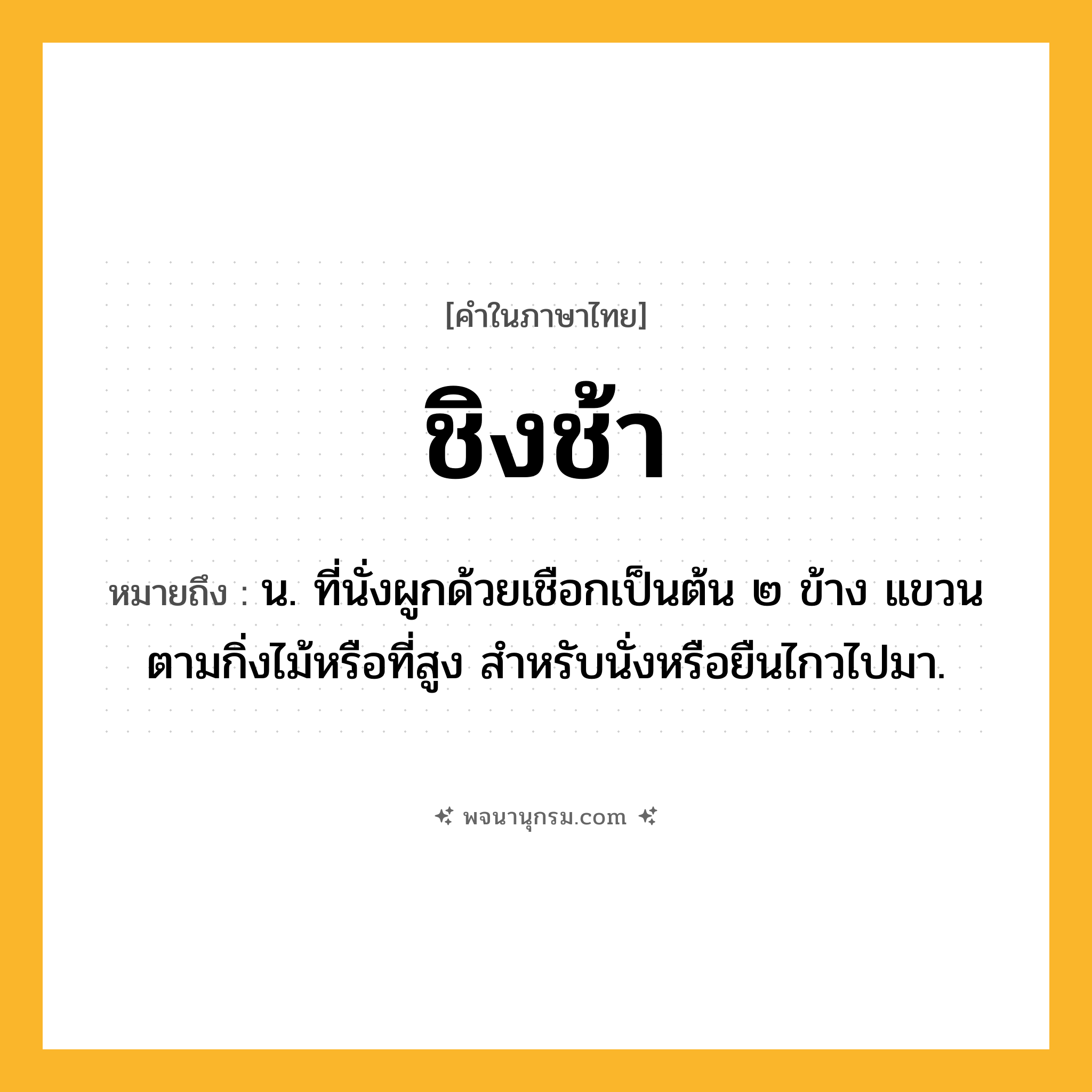 ชิงช้า ความหมาย หมายถึงอะไร?, คำในภาษาไทย ชิงช้า หมายถึง น. ที่นั่งผูกด้วยเชือกเป็นต้น ๒ ข้าง แขวนตามกิ่งไม้หรือที่สูง สําหรับนั่งหรือยืนไกวไปมา.