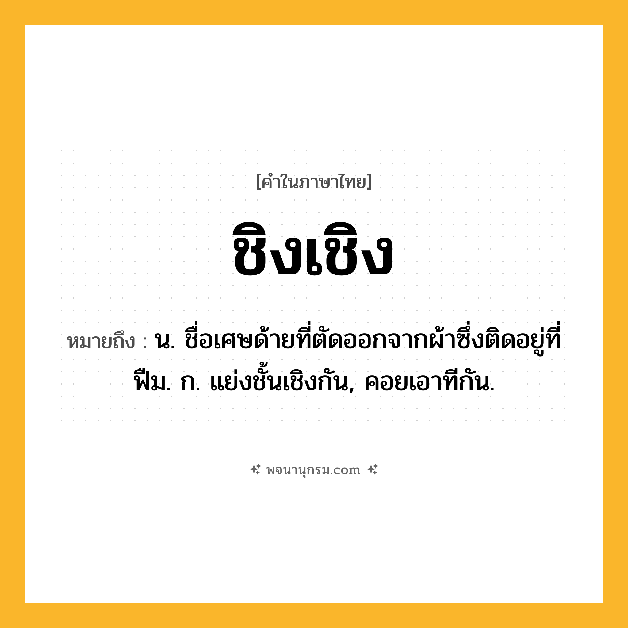 ชิงเชิง ความหมาย หมายถึงอะไร?, คำในภาษาไทย ชิงเชิง หมายถึง น. ชื่อเศษด้ายที่ตัดออกจากผ้าซึ่งติดอยู่ที่ฟืม. ก. แย่งชั้นเชิงกัน, คอยเอาทีกัน.