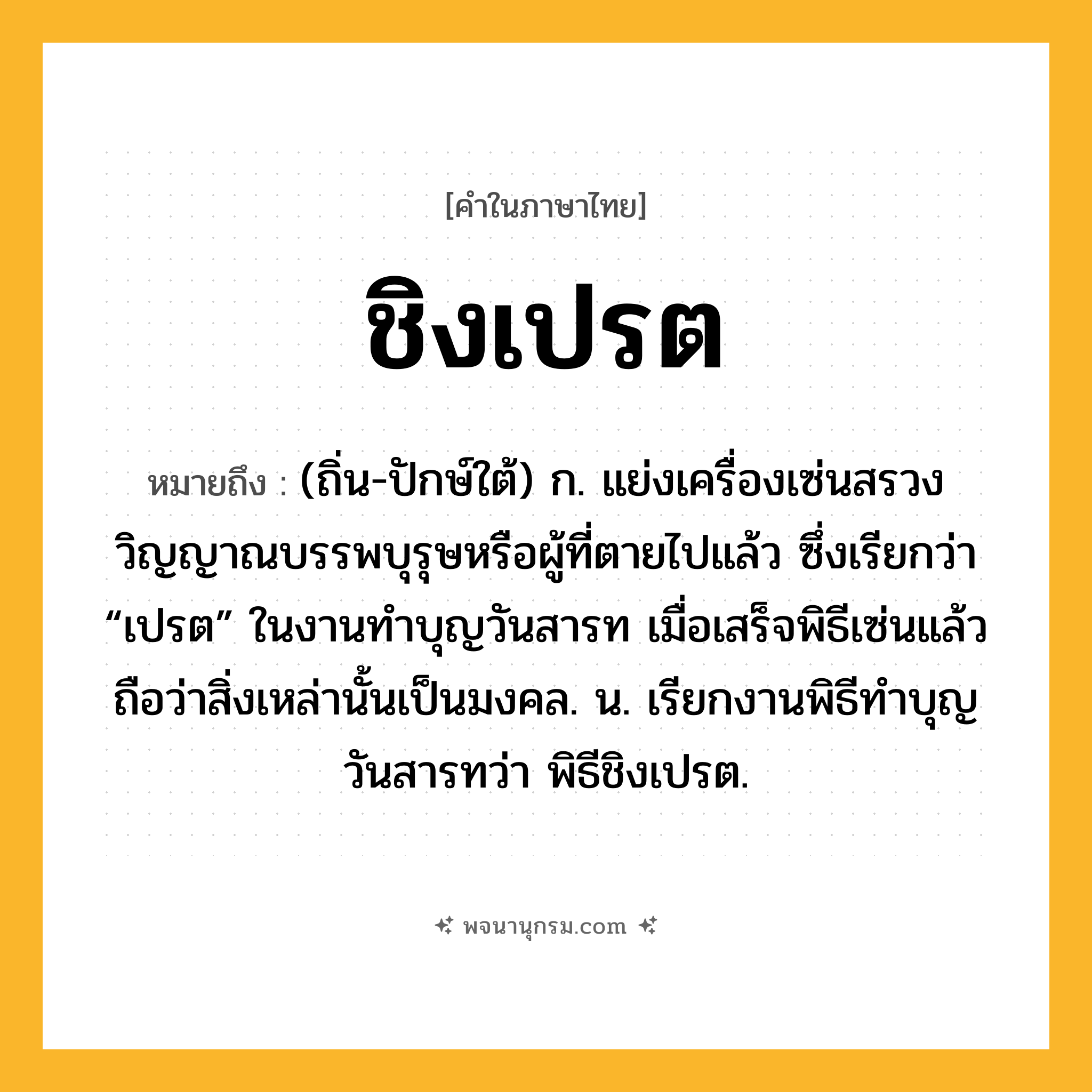 ชิงเปรต ความหมาย หมายถึงอะไร?, คำในภาษาไทย ชิงเปรต หมายถึง (ถิ่น-ปักษ์ใต้) ก. แย่งเครื่องเซ่นสรวงวิญญาณบรรพบุรุษหรือผู้ที่ตายไปแล้ว ซึ่งเรียกว่า “เปรต” ในงานทําบุญวันสารท เมื่อเสร็จพิธีเซ่นแล้ว ถือว่าสิ่งเหล่านั้นเป็นมงคล. น. เรียกงานพิธีทําบุญวันสารทว่า พิธีชิงเปรต.