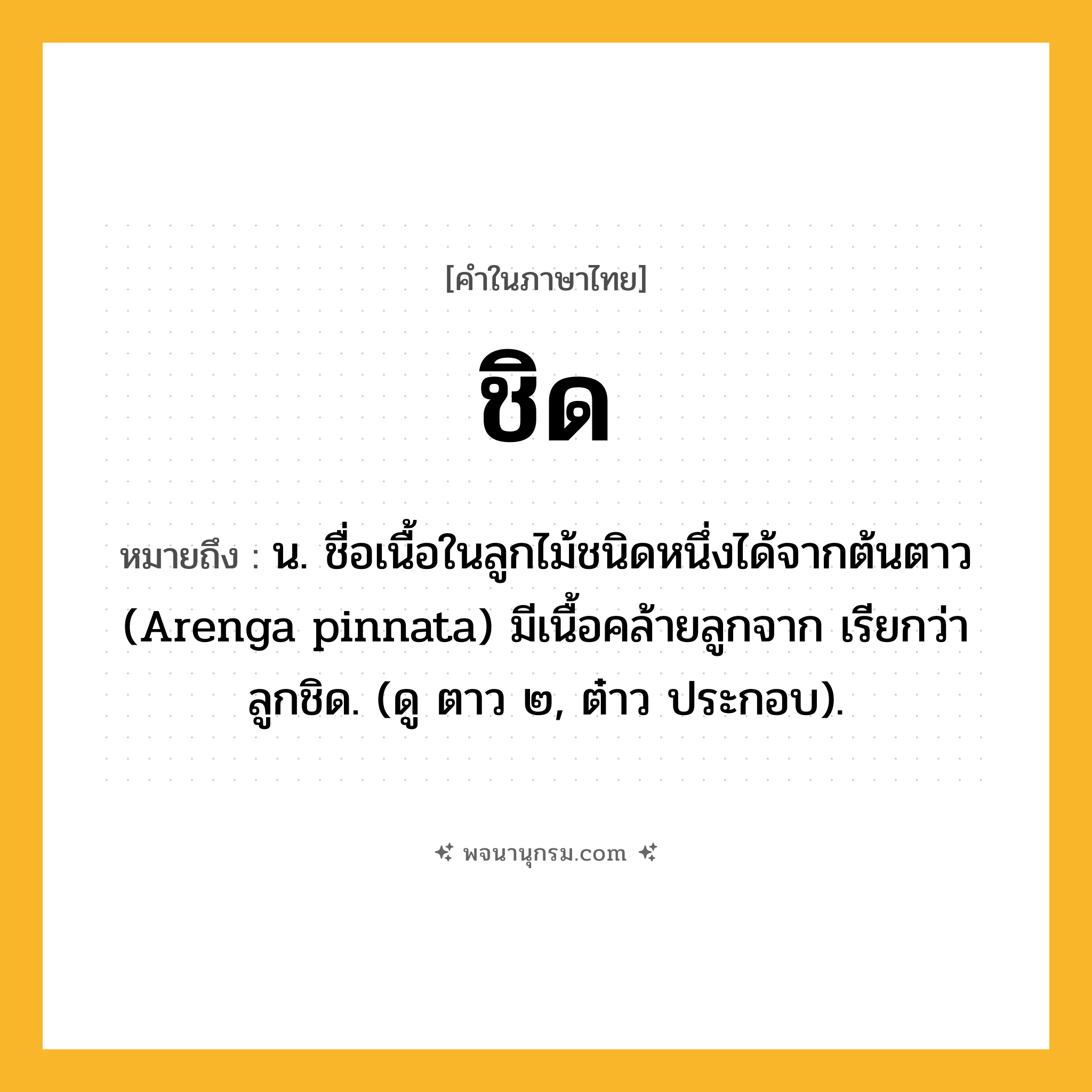 ชิด ความหมาย หมายถึงอะไร?, คำในภาษาไทย ชิด หมายถึง น. ชื่อเนื้อในลูกไม้ชนิดหนึ่งได้จากต้นตาว (Arenga pinnata) มีเนื้อคล้ายลูกจาก เรียกว่า ลูกชิด. (ดู ตาว ๒, ต๋าว ประกอบ).