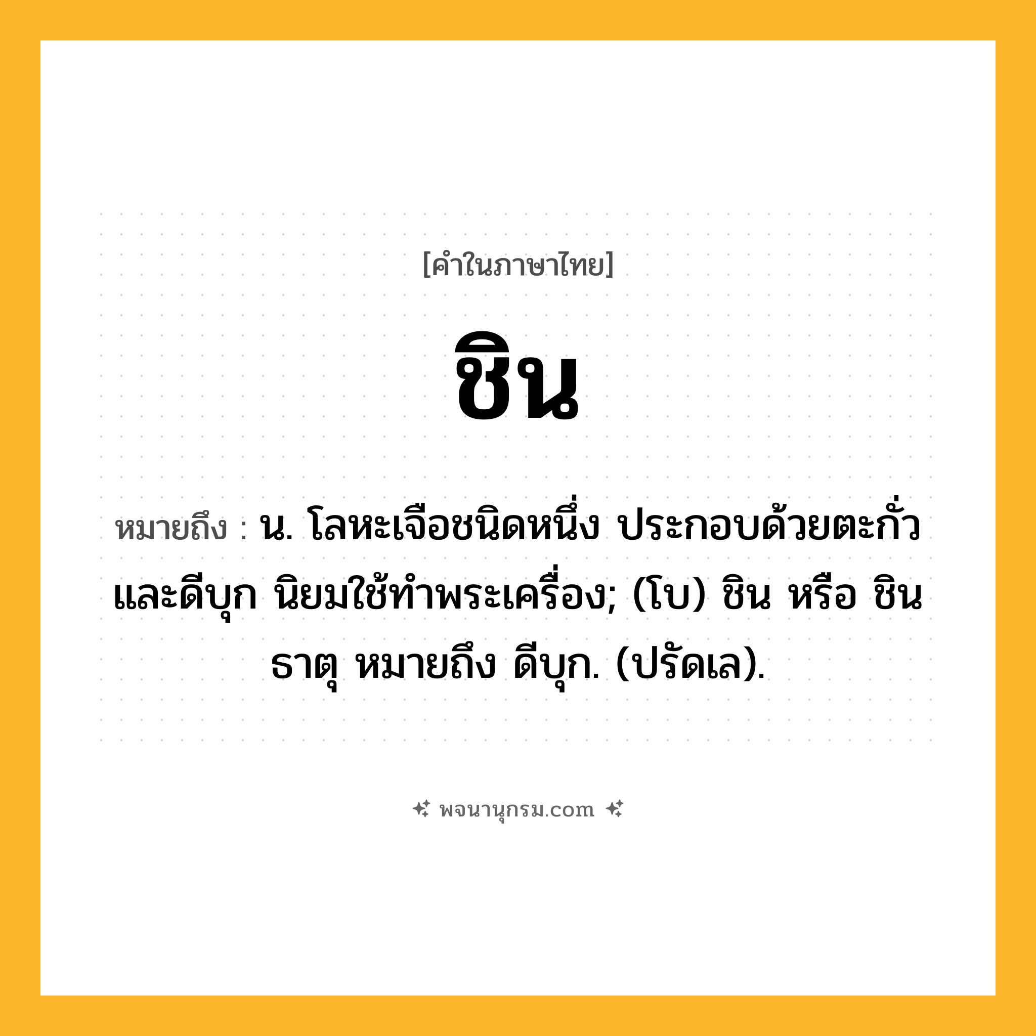 ชิน ความหมาย หมายถึงอะไร?, คำในภาษาไทย ชิน หมายถึง น. โลหะเจือชนิดหนึ่ง ประกอบด้วยตะกั่วและดีบุก นิยมใช้ทําพระเครื่อง; (โบ) ชิน หรือ ชินธาตุ หมายถึง ดีบุก. (ปรัดเล).