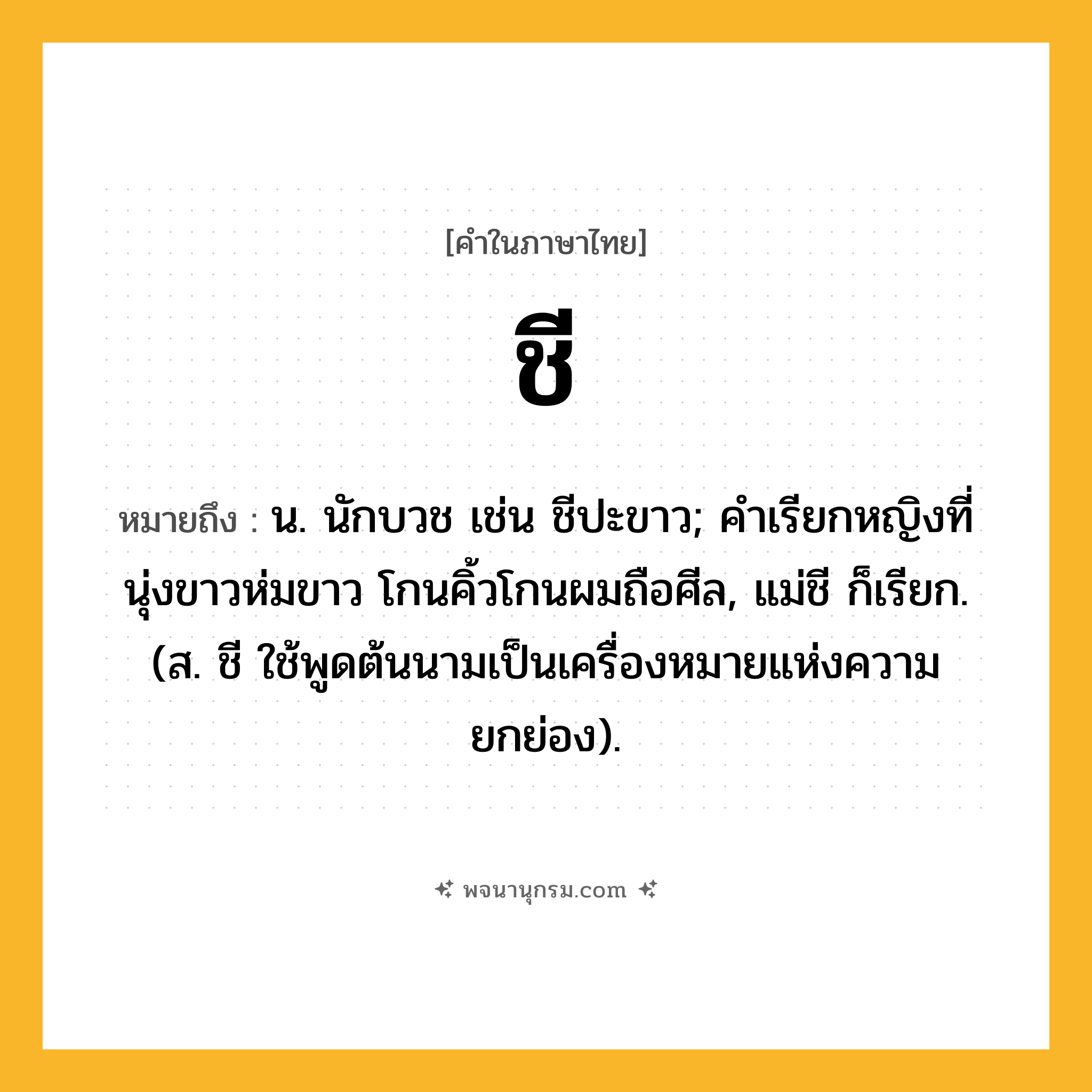 ชี ความหมาย หมายถึงอะไร?, คำในภาษาไทย ชี หมายถึง น. นักบวช เช่น ชีปะขาว; คําเรียกหญิงที่นุ่งขาวห่มขาว โกนคิ้วโกนผมถือศีล, แม่ชี ก็เรียก. (ส. ชี ใช้พูดต้นนามเป็นเครื่องหมายแห่งความยกย่อง).
