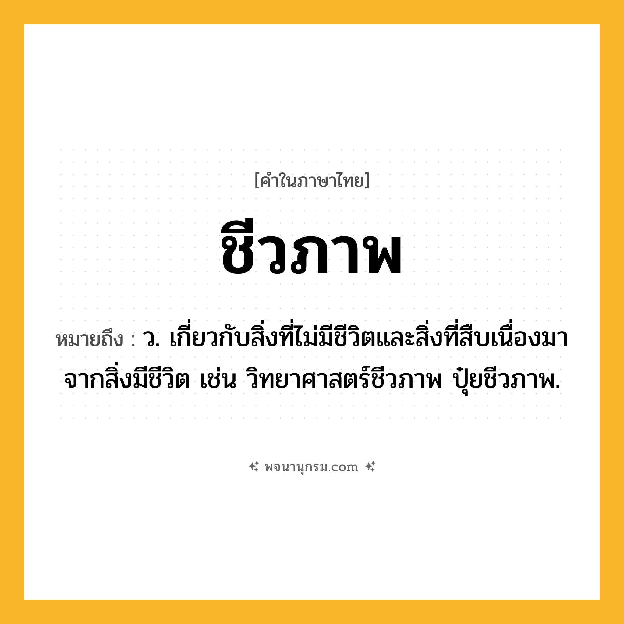 ชีวภาพ ความหมาย หมายถึงอะไร?, คำในภาษาไทย ชีวภาพ หมายถึง ว. เกี่ยวกับสิ่งที่ไม่มีชีวิตและสิ่งที่สืบเนื่องมาจากสิ่งมีชีวิต เช่น วิทยาศาสตร์ชีวภาพ ปุ๋ยชีวภาพ.