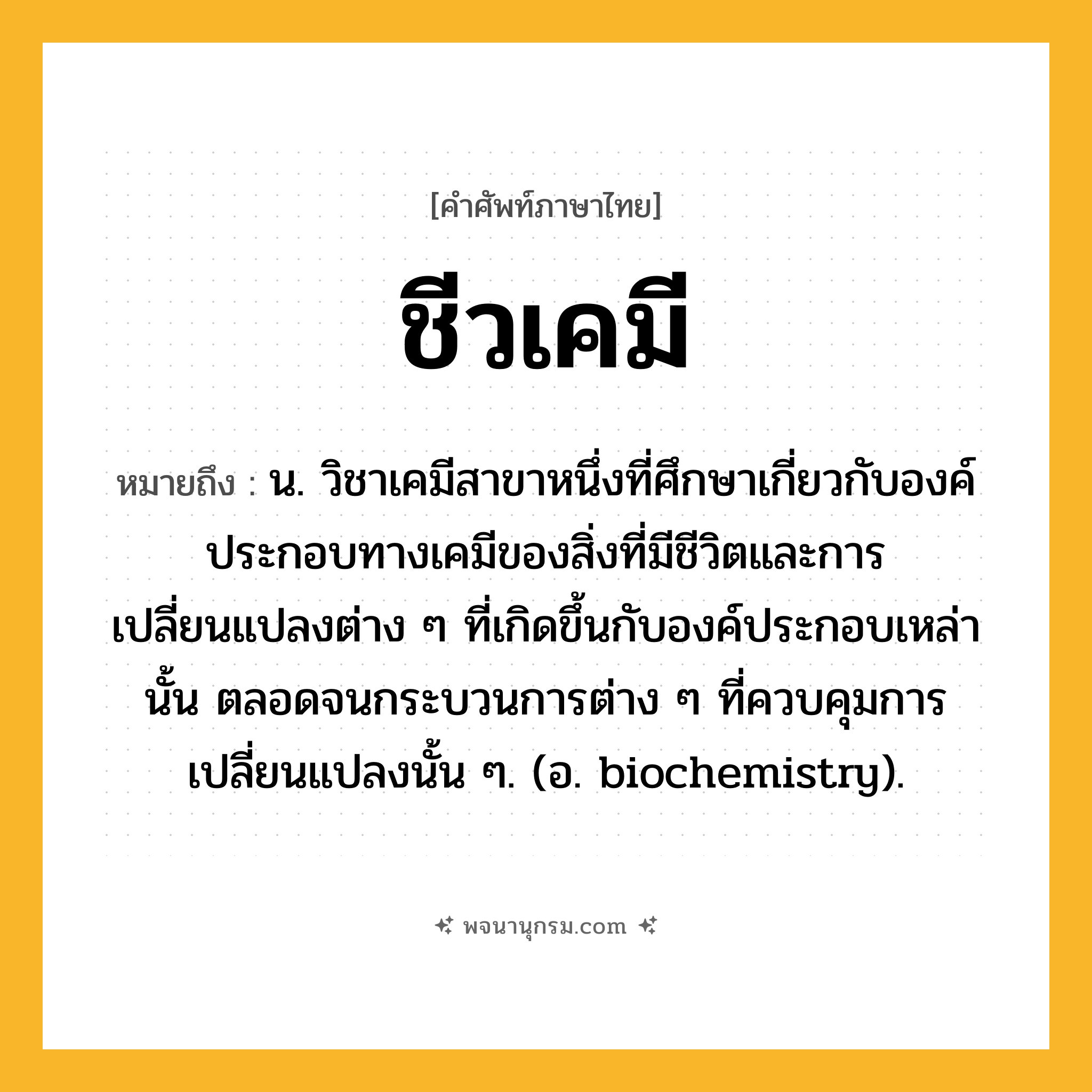 ชีวเคมี ความหมาย หมายถึงอะไร?, คำในภาษาไทย ชีวเคมี หมายถึง น. วิชาเคมีสาขาหนึ่งที่ศึกษาเกี่ยวกับองค์ประกอบทางเคมีของสิ่งที่มีชีวิตและการเปลี่ยนแปลงต่าง ๆ ที่เกิดขึ้นกับองค์ประกอบเหล่านั้น ตลอดจนกระบวนการต่าง ๆ ที่ควบคุมการเปลี่ยนแปลงนั้น ๆ. (อ. biochemistry).
