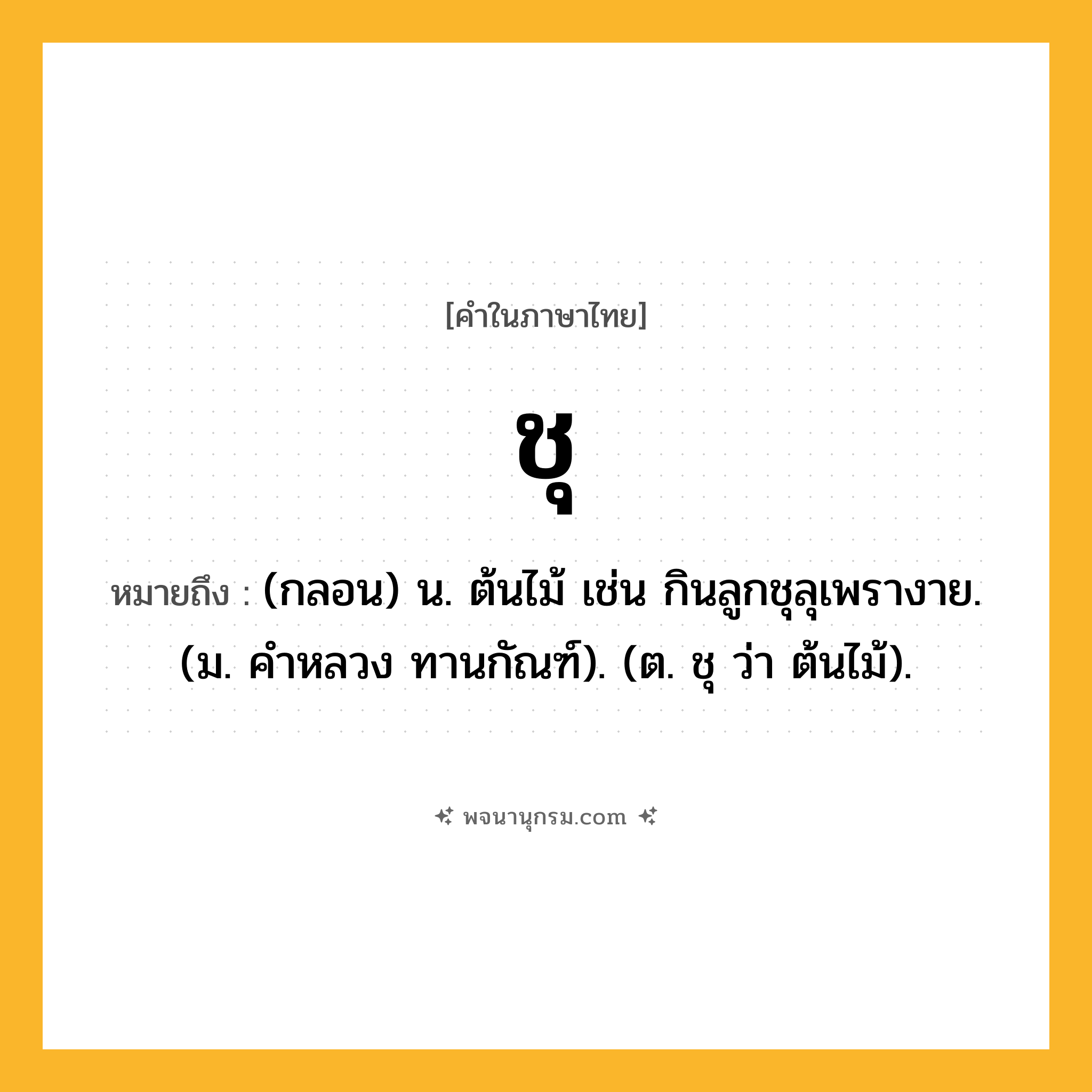 ชุ ความหมาย หมายถึงอะไร?, คำในภาษาไทย ชุ หมายถึง (กลอน) น. ต้นไม้ เช่น กินลูกชุลุเพรางาย. (ม. คําหลวง ทานกัณฑ์). (ต. ชุ ว่า ต้นไม้).