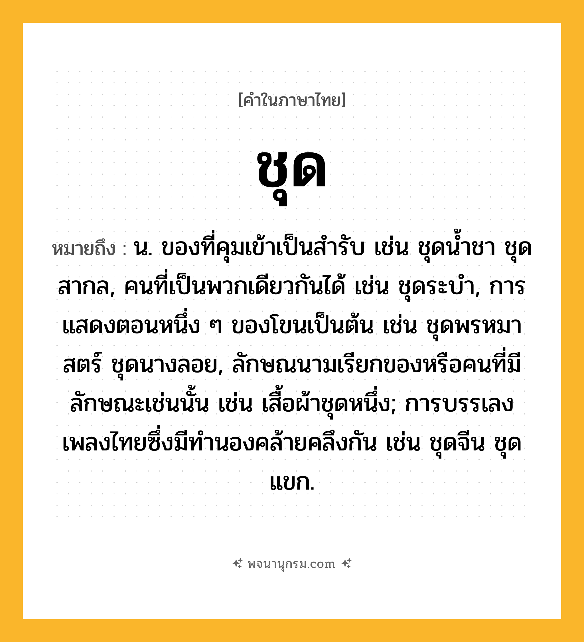 ชุด ความหมาย หมายถึงอะไร?, คำในภาษาไทย ชุด หมายถึง น. ของที่คุมเข้าเป็นสํารับ เช่น ชุดนํ้าชา ชุดสากล, คนที่เป็นพวกเดียวกันได้ เช่น ชุดระบํา, การแสดงตอนหนึ่ง ๆ ของโขนเป็นต้น เช่น ชุดพรหมาสตร์ ชุดนางลอย, ลักษณนามเรียกของหรือคนที่มีลักษณะเช่นนั้น เช่น เสื้อผ้าชุดหนึ่ง; การบรรเลงเพลงไทยซึ่งมีทํานองคล้ายคลึงกัน เช่น ชุดจีน ชุดแขก.