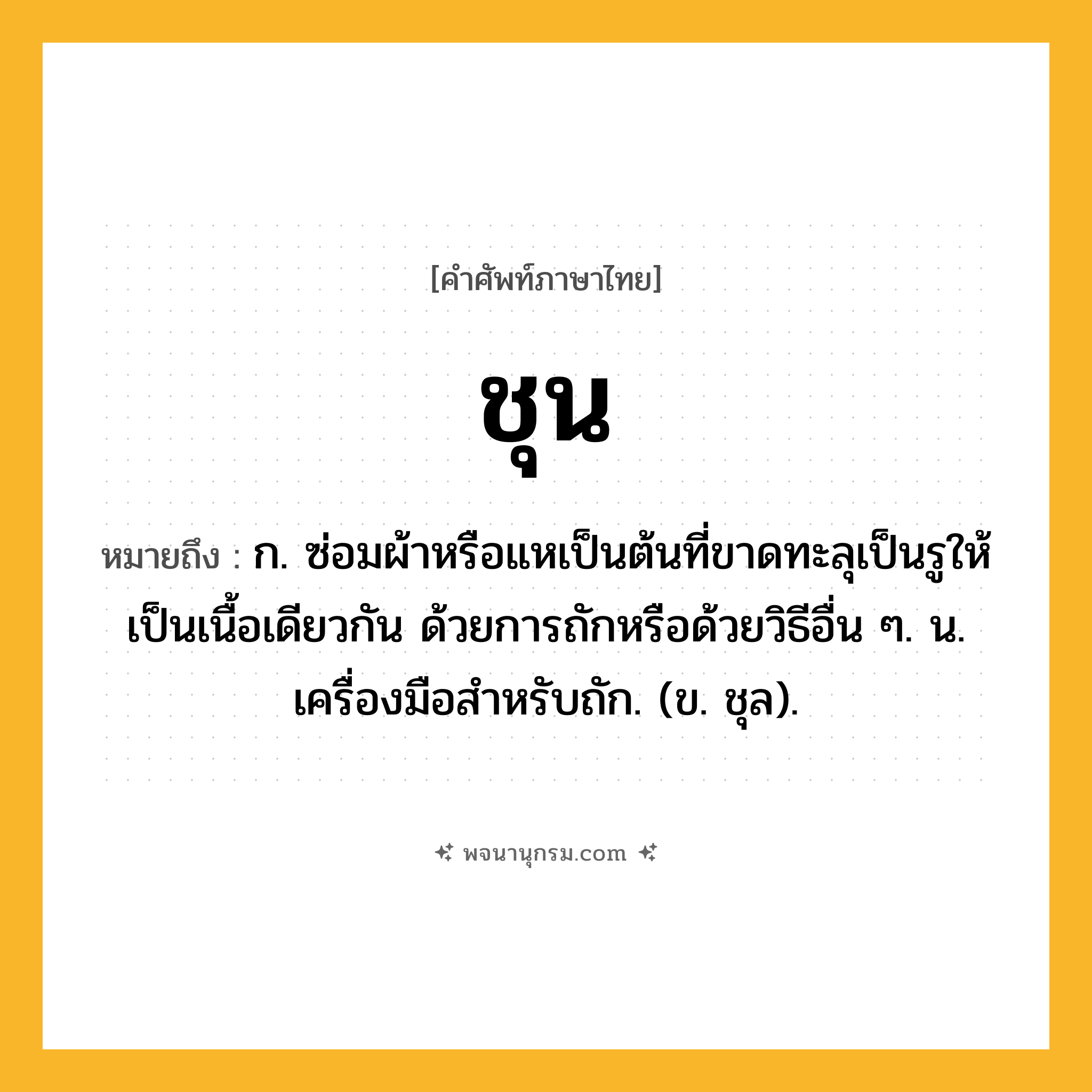 ชุน ความหมาย หมายถึงอะไร?, คำในภาษาไทย ชุน หมายถึง ก. ซ่อมผ้าหรือแหเป็นต้นที่ขาดทะลุเป็นรูให้เป็นเนื้อเดียวกัน ด้วยการถักหรือด้วยวิธีอื่น ๆ. น. เครื่องมือสําหรับถัก. (ข. ชุล).